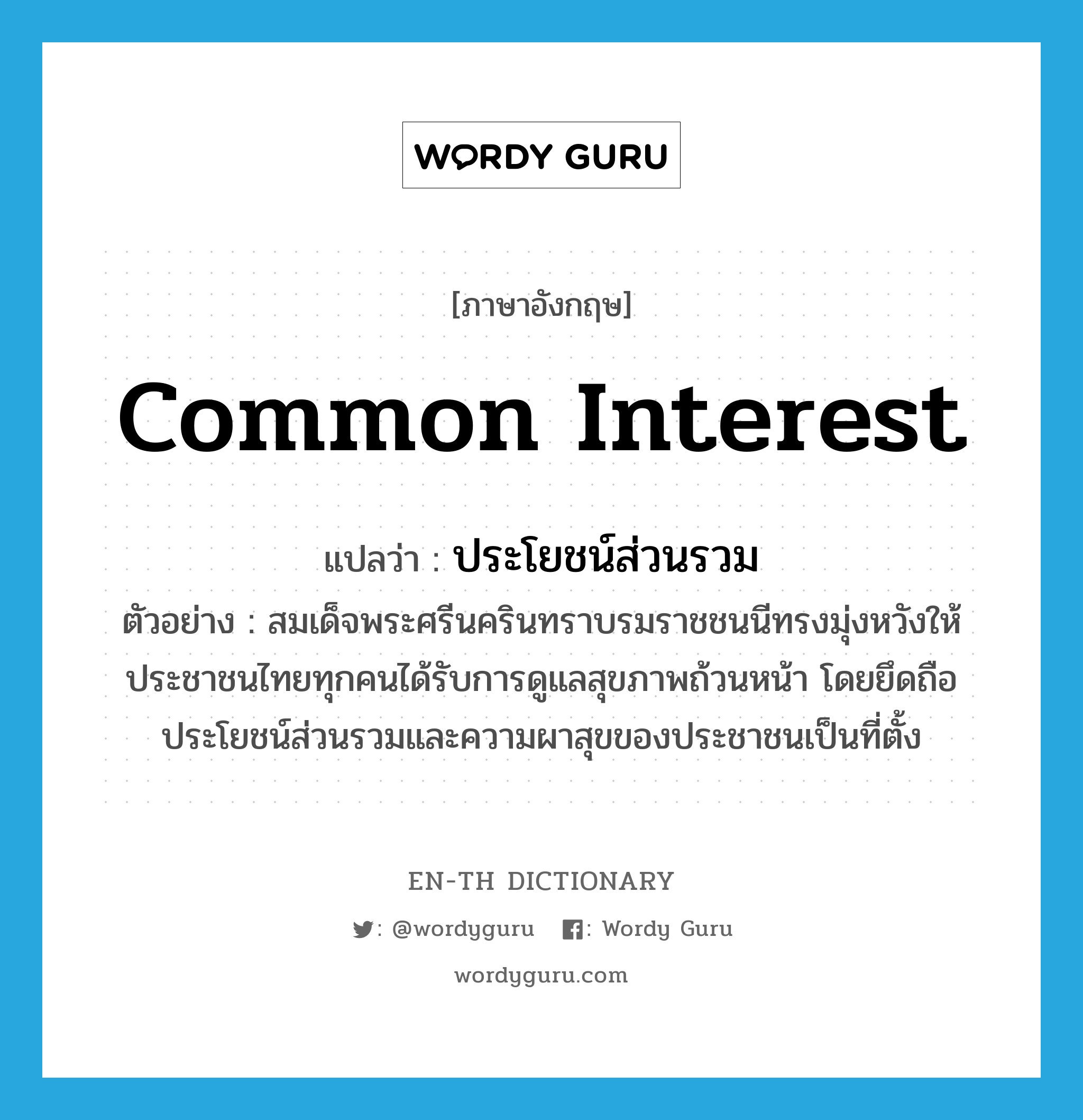 common interest แปลว่า?, คำศัพท์ภาษาอังกฤษ common interest แปลว่า ประโยชน์ส่วนรวม ประเภท N ตัวอย่าง สมเด็จพระศรีนครินทราบรมราชชนนีทรงมุ่งหวังให้ประชาชนไทยทุกคนได้รับการดูแลสุขภาพถ้วนหน้า โดยยึดถือประโยชน์ส่วนรวมและความผาสุขของประชาชนเป็นที่ตั้ง หมวด N