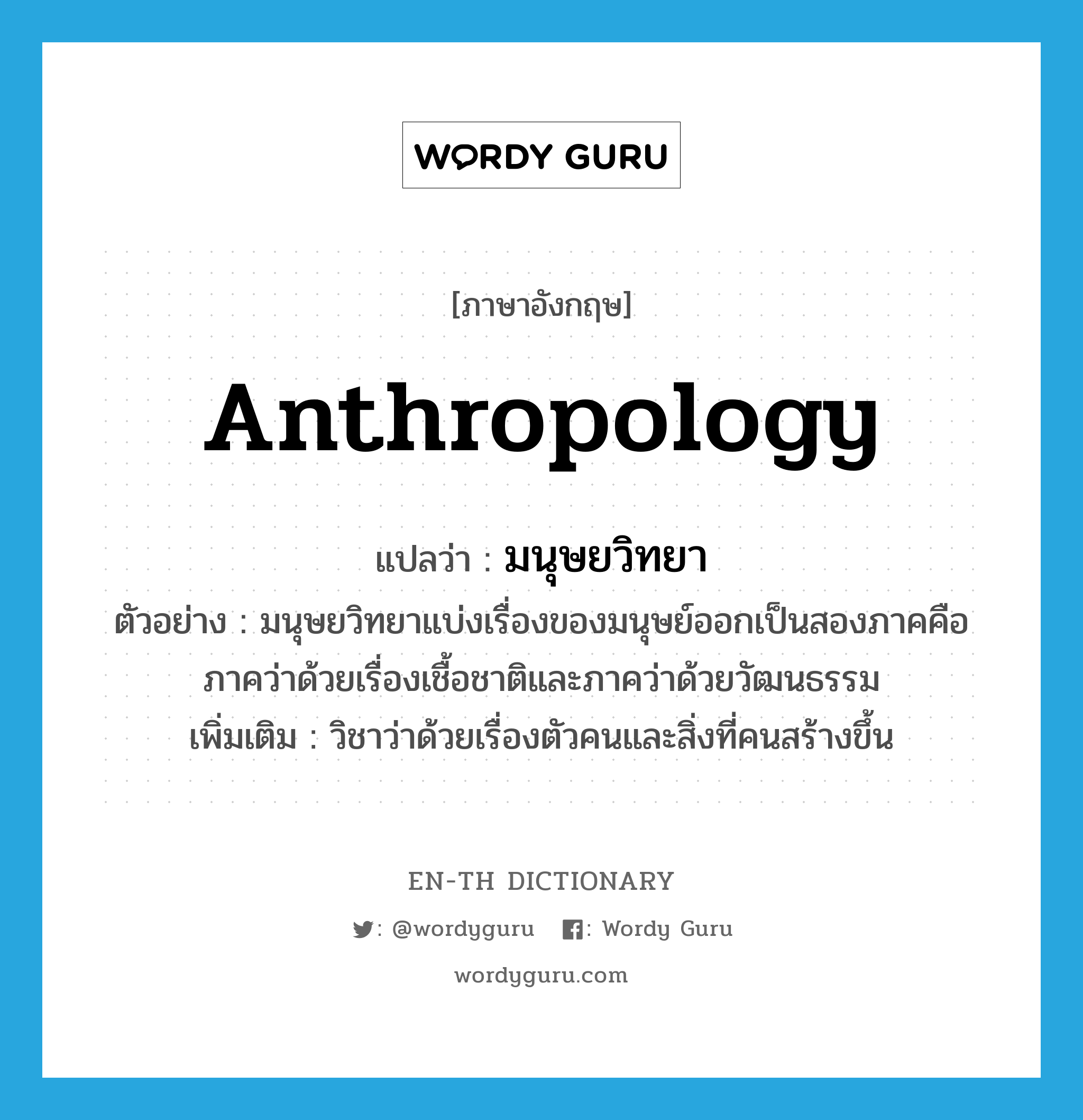 anthropology แปลว่า?, คำศัพท์ภาษาอังกฤษ anthropology แปลว่า มนุษยวิทยา ประเภท N ตัวอย่าง มนุษยวิทยาแบ่งเรื่องของมนุษย์ออกเป็นสองภาคคือ ภาคว่าด้วยเรื่องเชื้อชาติและภาคว่าด้วยวัฒนธรรม เพิ่มเติม วิชาว่าด้วยเรื่องตัวคนและสิ่งที่คนสร้างขึ้น หมวด N