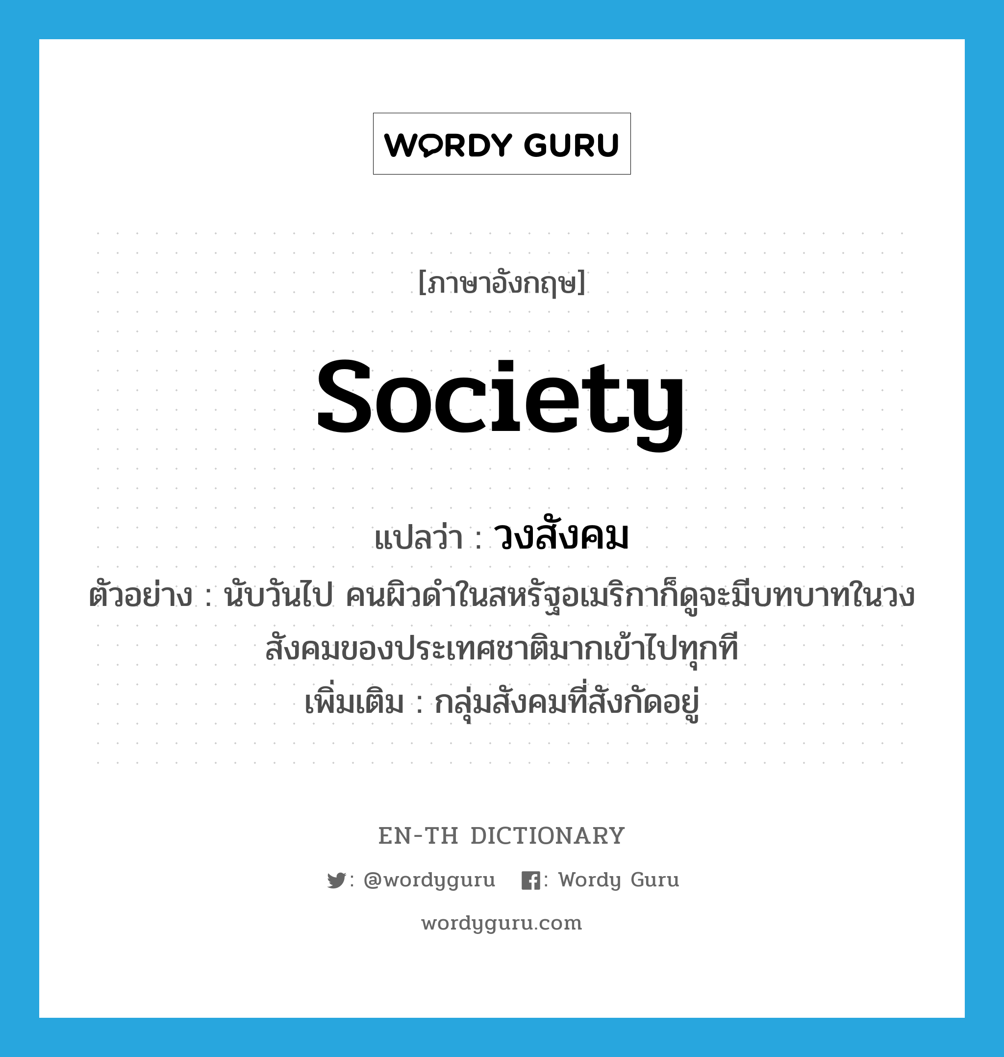 society แปลว่า?, คำศัพท์ภาษาอังกฤษ society แปลว่า วงสังคม ประเภท N ตัวอย่าง นับวันไป คนผิวดำในสหรัฐอเมริกาก็ดูจะมีบทบาทในวงสังคมของประเทศชาติมากเข้าไปทุกที เพิ่มเติม กลุ่มสังคมที่สังกัดอยู่ หมวด N