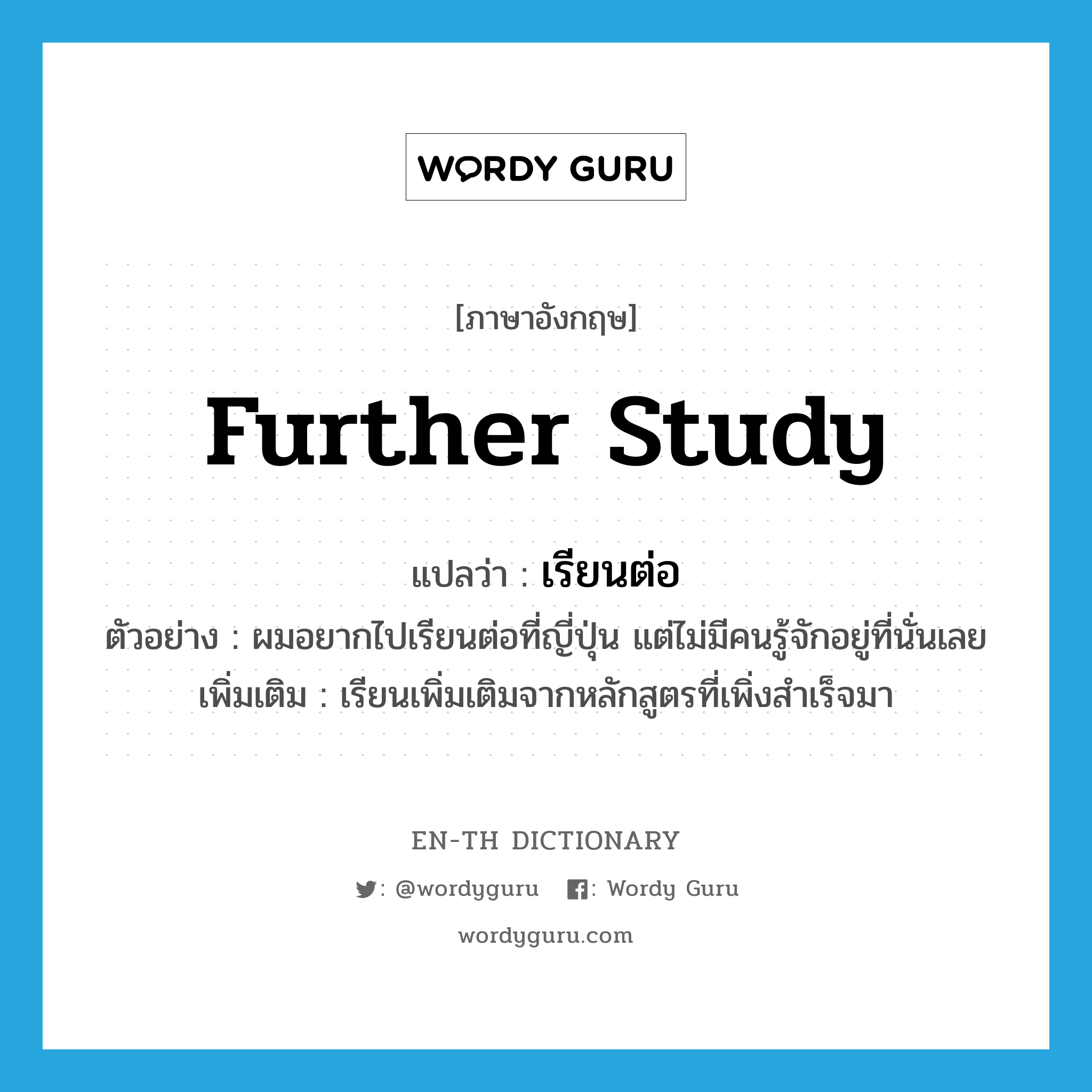 further study แปลว่า?, คำศัพท์ภาษาอังกฤษ further study แปลว่า เรียนต่อ ประเภท V ตัวอย่าง ผมอยากไปเรียนต่อที่ญี่ปุ่น แต่ไม่มีคนรู้จักอยู่ที่นั่นเลย เพิ่มเติม เรียนเพิ่มเติมจากหลักสูตรที่เพิ่งสำเร็จมา หมวด V