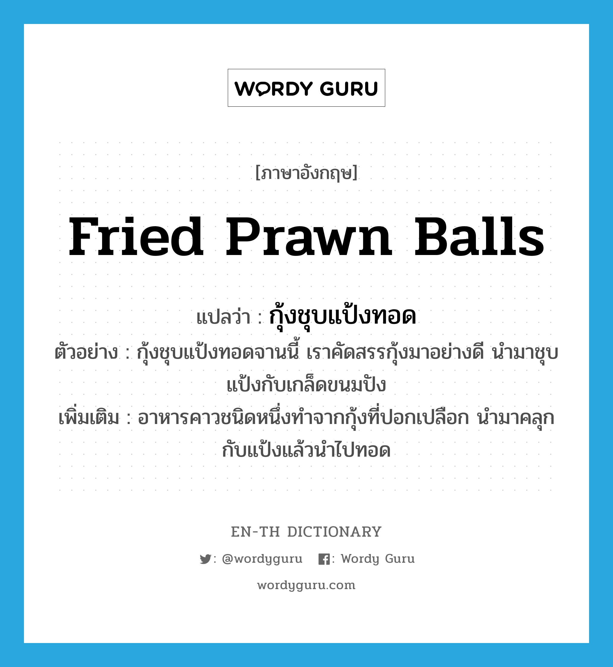 fried prawn balls แปลว่า?, คำศัพท์ภาษาอังกฤษ fried prawn balls แปลว่า กุ้งชุบแป้งทอด ประเภท N ตัวอย่าง กุ้งชุบแป้งทอดจานนี้ เราคัดสรรกุ้งมาอย่างดี นำมาชุบแป้งกับเกล็ดขนมปัง เพิ่มเติม อาหารคาวชนิดหนึ่งทำจากกุ้งที่ปอกเปลือก นำมาคลุกกับแป้งแล้วนำไปทอด หมวด N