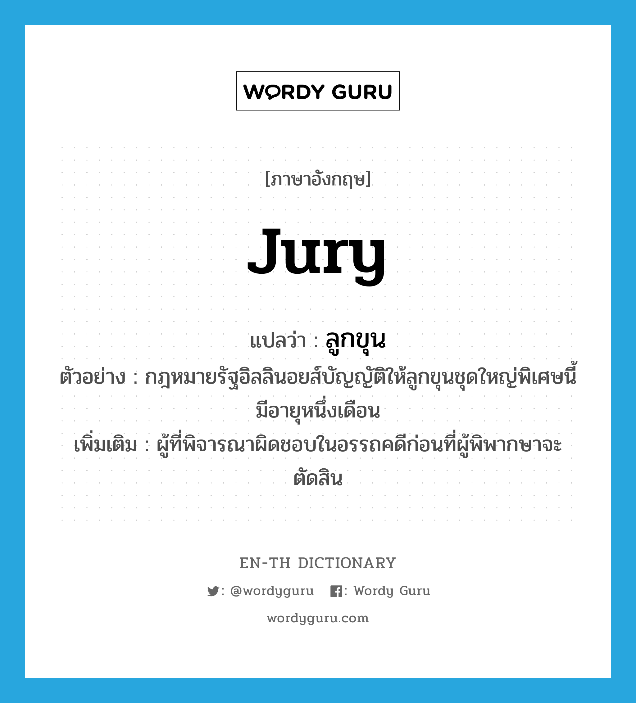 jury แปลว่า?, คำศัพท์ภาษาอังกฤษ jury แปลว่า ลูกขุน ประเภท N ตัวอย่าง กฎหมายรัฐอิลลินอยส์บัญญัติให้ลูกขุนชุดใหญ่พิเศษนี้มีอายุหนึ่งเดือน เพิ่มเติม ผู้ที่พิจารณาผิดชอบในอรรถคดีก่อนที่ผู้พิพากษาจะตัดสิน หมวด N