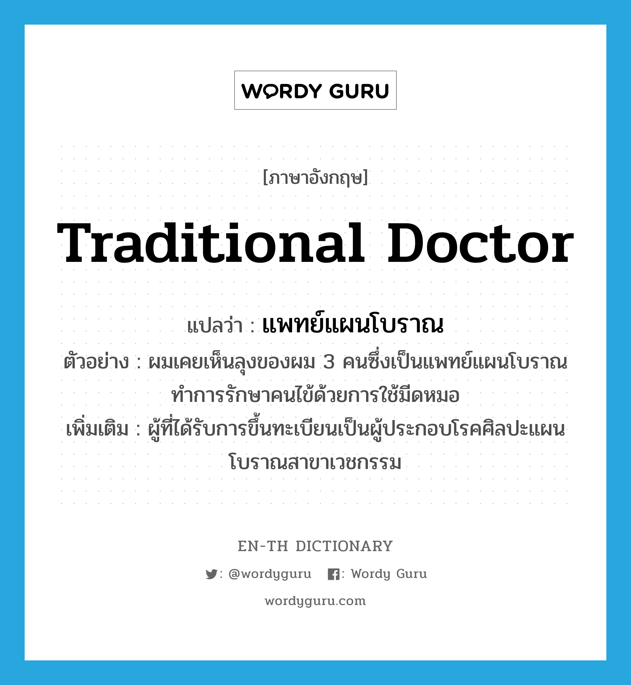 traditional doctor แปลว่า?, คำศัพท์ภาษาอังกฤษ traditional doctor แปลว่า แพทย์แผนโบราณ ประเภท N ตัวอย่าง ผมเคยเห็นลุงของผม 3 คนซึ่งเป็นแพทย์แผนโบราณทำการรักษาคนไข้ด้วยการใช้มีดหมอ เพิ่มเติม ผู้ที่ได้รับการขึ้นทะเบียนเป็นผู้ประกอบโรคศิลปะแผนโบราณสาขาเวชกรรม หมวด N