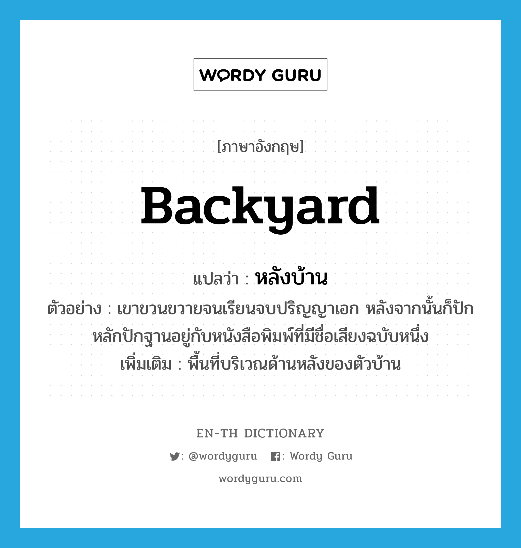 backyard แปลว่า?, คำศัพท์ภาษาอังกฤษ backyard แปลว่า หลังบ้าน ประเภท N ตัวอย่าง เขาขวนขวายจนเรียนจบปริญญาเอก หลังจากนั้นก็ปักหลักปักฐานอยู่กับหนังสือพิมพ์ที่มีชื่อเสียงฉบับหนึ่ง เพิ่มเติม พื้นที่บริเวณด้านหลังของตัวบ้าน หมวด N