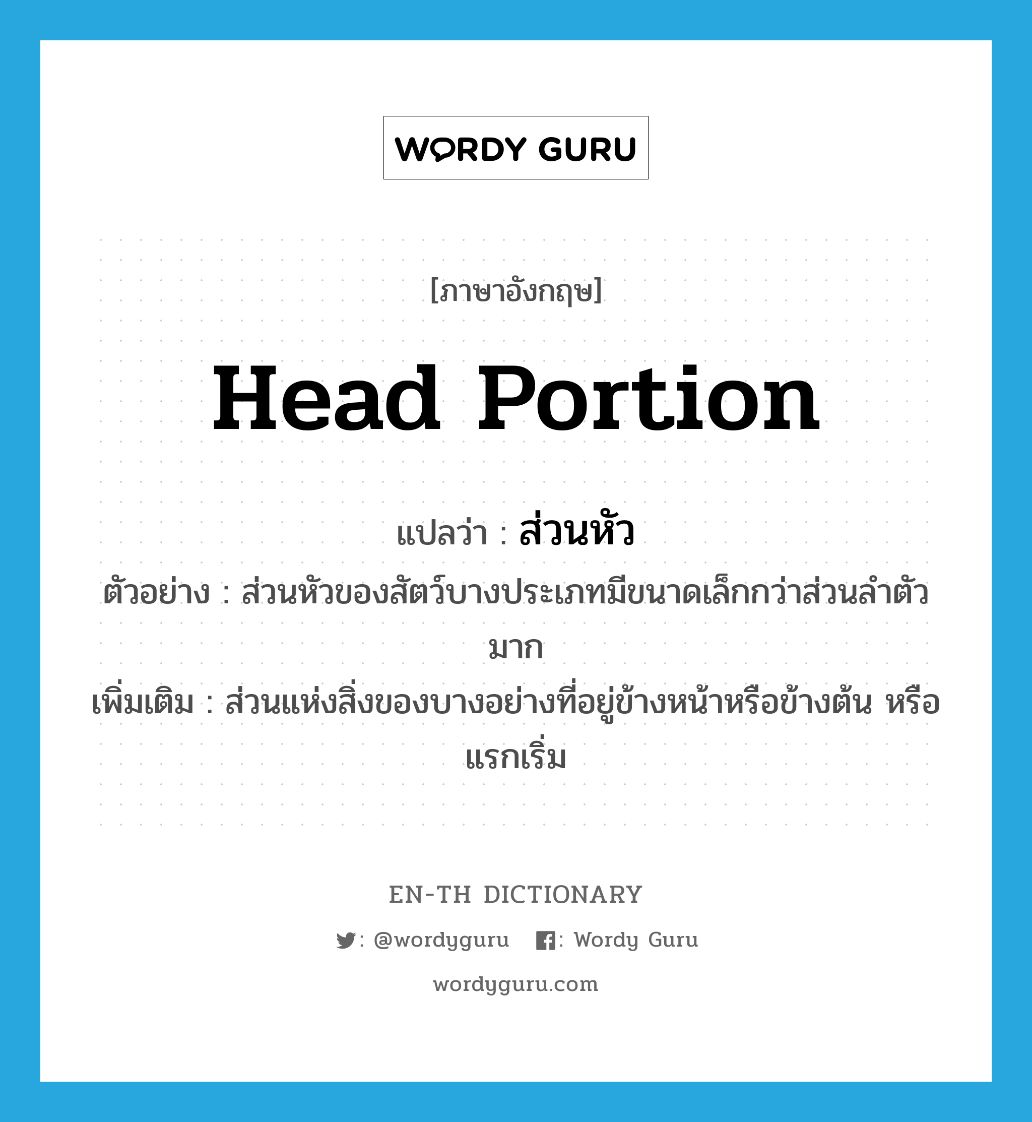 head portion แปลว่า?, คำศัพท์ภาษาอังกฤษ head portion แปลว่า ส่วนหัว ประเภท N ตัวอย่าง ส่วนหัวของสัตว์บางประเภทมีขนาดเล็กกว่าส่วนลำตัวมาก เพิ่มเติม ส่วนแห่งสิ่งของบางอย่างที่อยู่ข้างหน้าหรือข้างต้น หรือแรกเริ่ม หมวด N