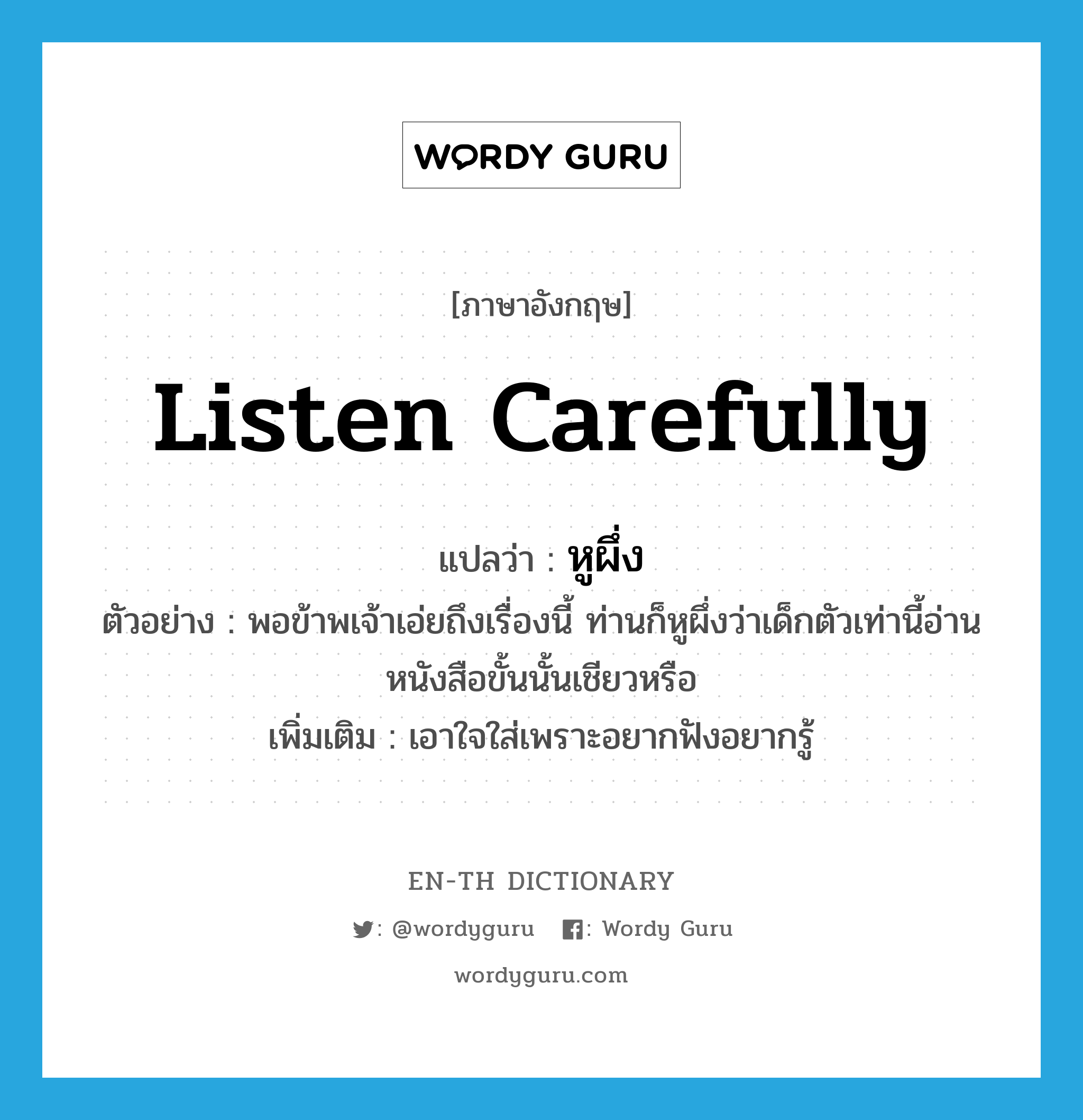 listen carefully แปลว่า?, คำศัพท์ภาษาอังกฤษ listen carefully แปลว่า หูผึ่ง ประเภท V ตัวอย่าง พอข้าพเจ้าเอ่ยถึงเรื่องนี้ ท่านก็หูผึ่งว่าเด็กตัวเท่านี้อ่านหนังสือขั้นนั้นเชียวหรือ เพิ่มเติม เอาใจใส่เพราะอยากฟังอยากรู้ หมวด V