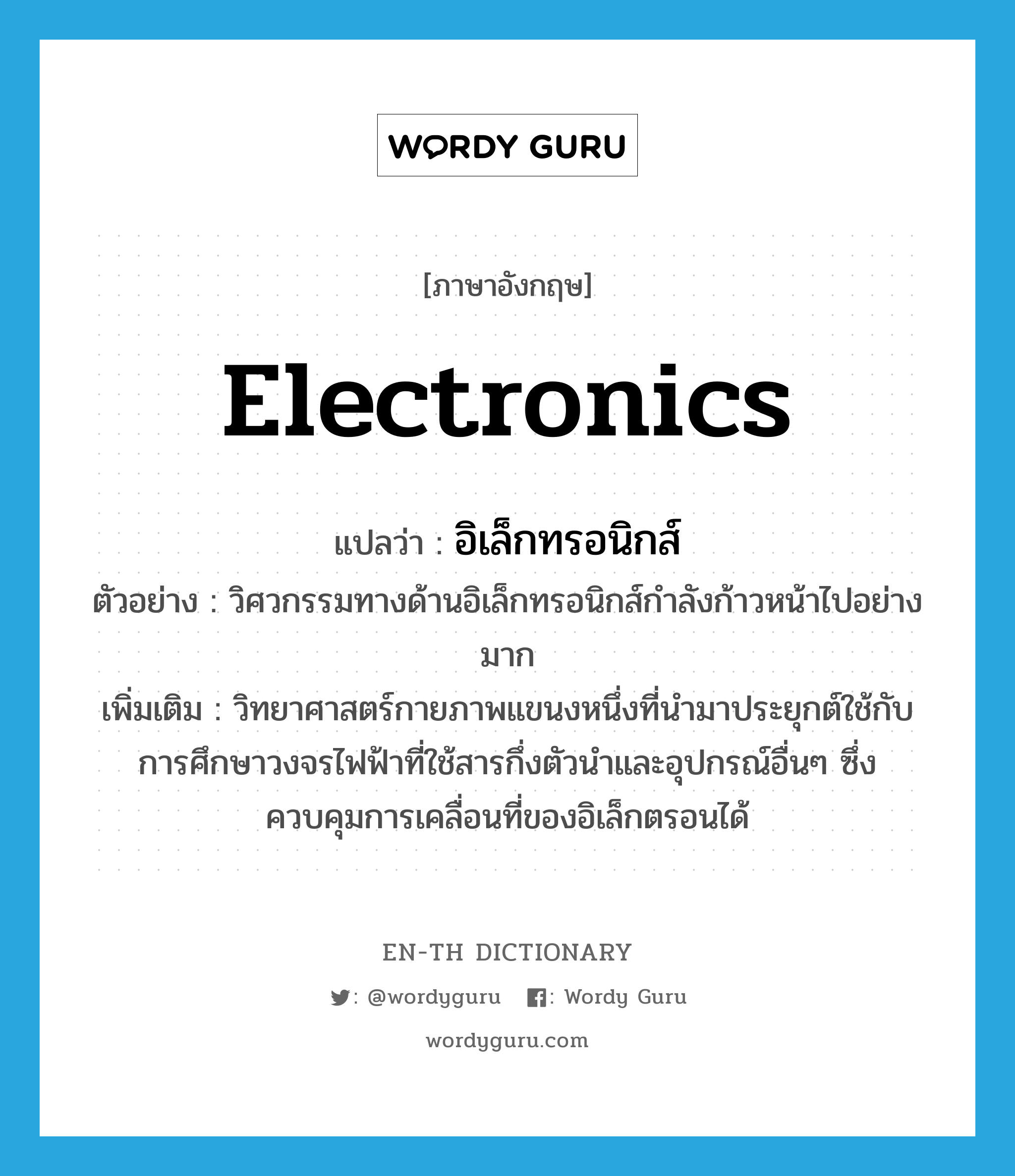 electronics แปลว่า?, คำศัพท์ภาษาอังกฤษ electronics แปลว่า อิเล็กทรอนิกส์ ประเภท N ตัวอย่าง วิศวกรรมทางด้านอิเล็กทรอนิกส์กำลังก้าวหน้าไปอย่างมาก เพิ่มเติม วิทยาศาสตร์กายภาพแขนงหนึ่งที่นำมาประยุกต์ใช้กับการศึกษาวงจรไฟฟ้าที่ใช้สารกึ่งตัวนำและอุปกรณ์อื่นๆ ซึ่งควบคุมการเคลื่อนที่ของอิเล็กตรอนได้ หมวด N