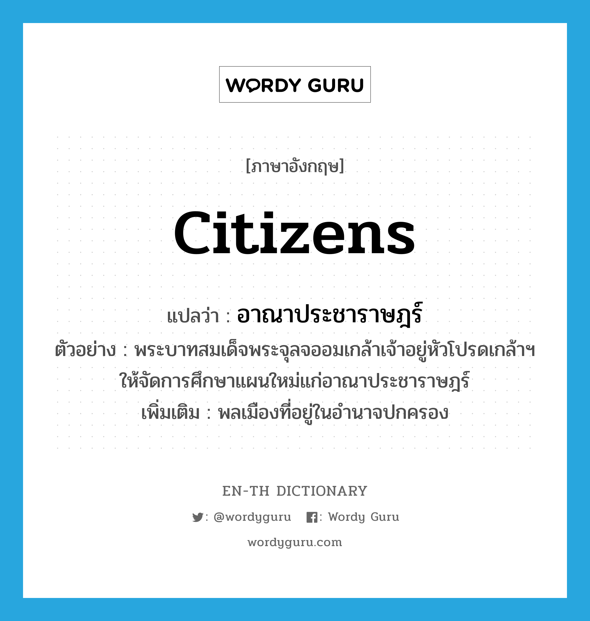 citizens แปลว่า?, คำศัพท์ภาษาอังกฤษ citizens แปลว่า อาณาประชาราษฎร์ ประเภท N ตัวอย่าง พระบาทสมเด็จพระจุลจออมเกล้าเจ้าอยู่หัวโปรดเกล้าฯ ให้จัดการศึกษาแผนใหม่แก่อาณาประชาราษฎร์ เพิ่มเติม พลเมืองที่อยู่ในอำนาจปกครอง หมวด N