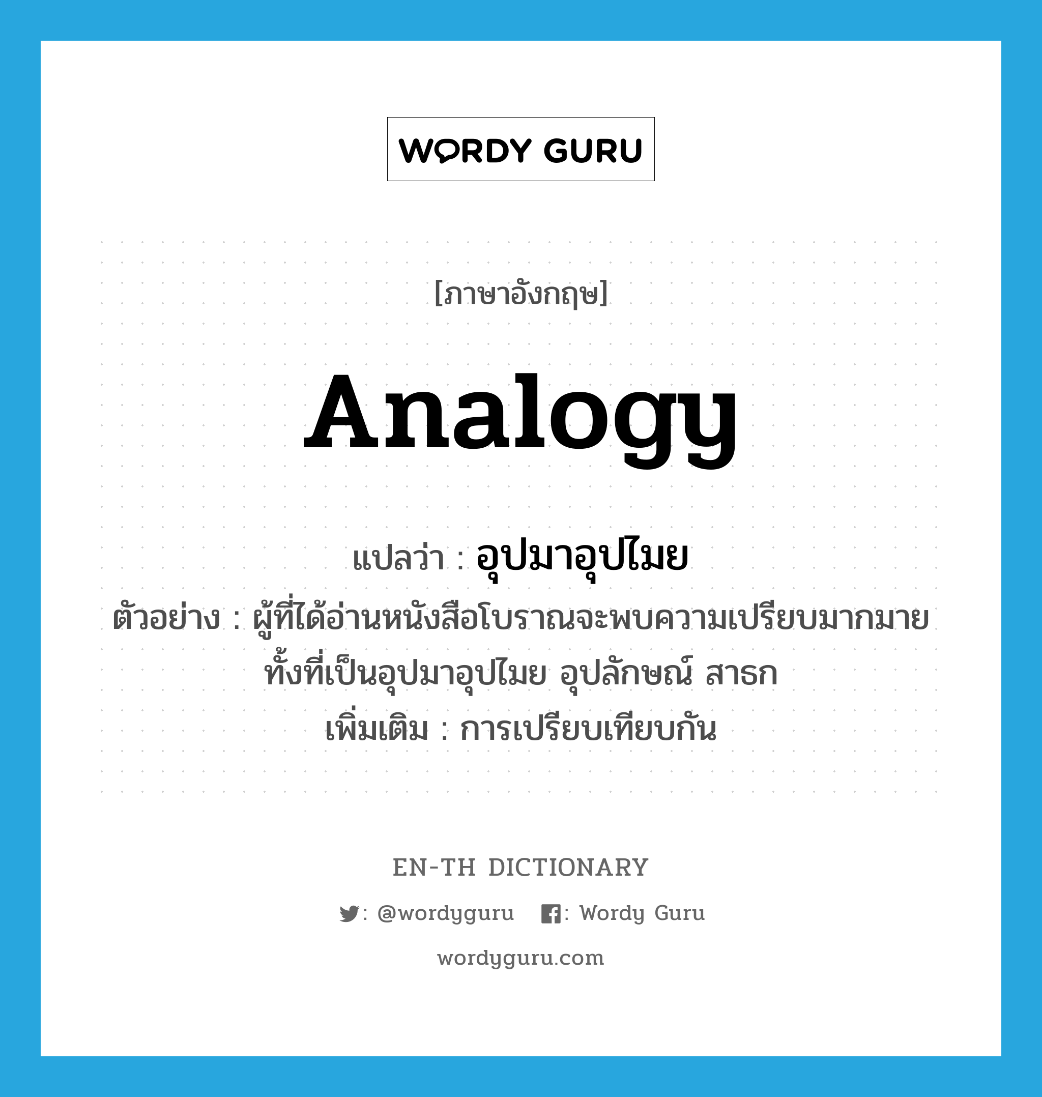 analogy แปลว่า?, คำศัพท์ภาษาอังกฤษ analogy แปลว่า อุปมาอุปไมย ประเภท N ตัวอย่าง ผู้ที่ได้อ่านหนังสือโบราณจะพบความเปรียบมากมาย ทั้งที่เป็นอุปมาอุปไมย อุปลักษณ์ สาธก เพิ่มเติม การเปรียบเทียบกัน หมวด N