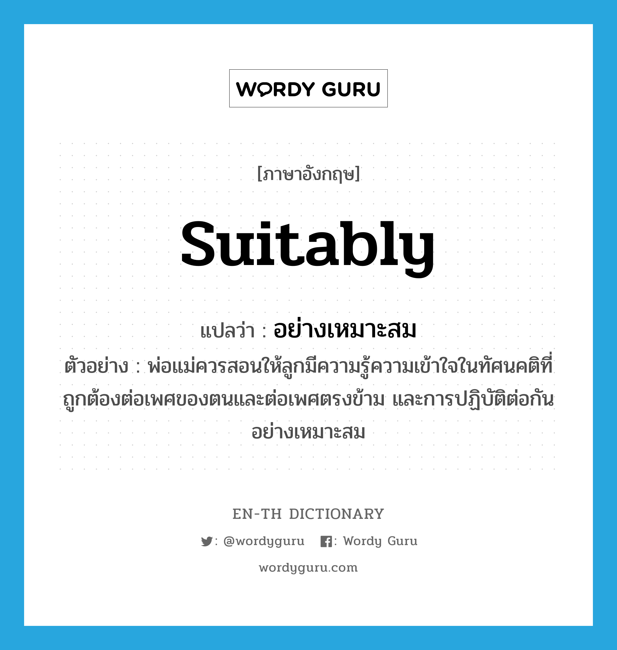 suitably แปลว่า?, คำศัพท์ภาษาอังกฤษ suitably แปลว่า อย่างเหมาะสม ประเภท ADV ตัวอย่าง พ่อแม่ควรสอนให้ลูกมีความรู้ความเข้าใจในทัศนคติที่ถูกต้องต่อเพศของตนและต่อเพศตรงข้าม และการปฏิบัติต่อกันอย่างเหมาะสม หมวด ADV