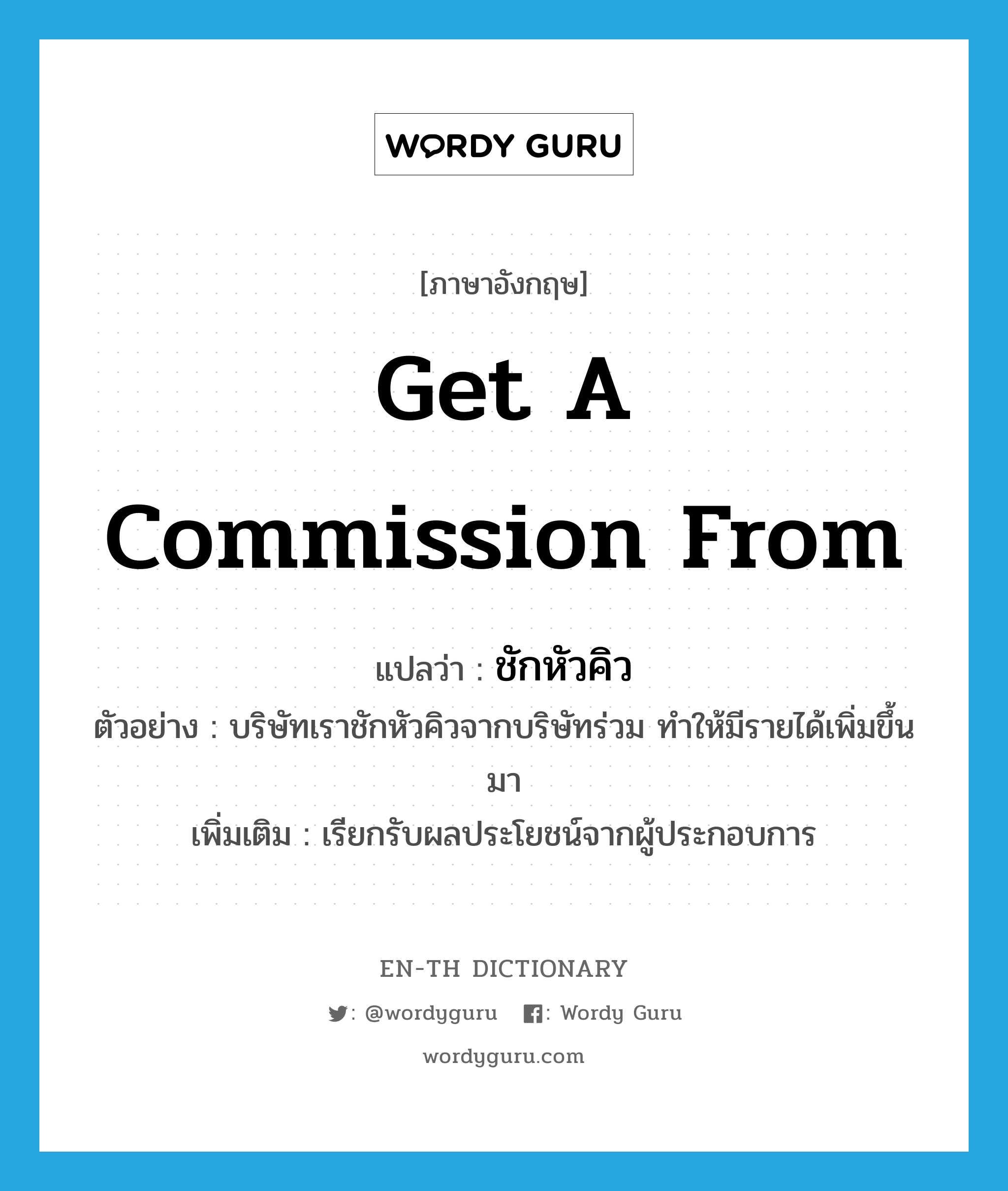 get a commission from แปลว่า?, คำศัพท์ภาษาอังกฤษ get a commission from แปลว่า ชักหัวคิว ประเภท V ตัวอย่าง บริษัทเราชักหัวคิวจากบริษัทร่วม ทำให้มีรายได้เพิ่มขึ้นมา เพิ่มเติม เรียกรับผลประโยชน์จากผู้ประกอบการ หมวด V