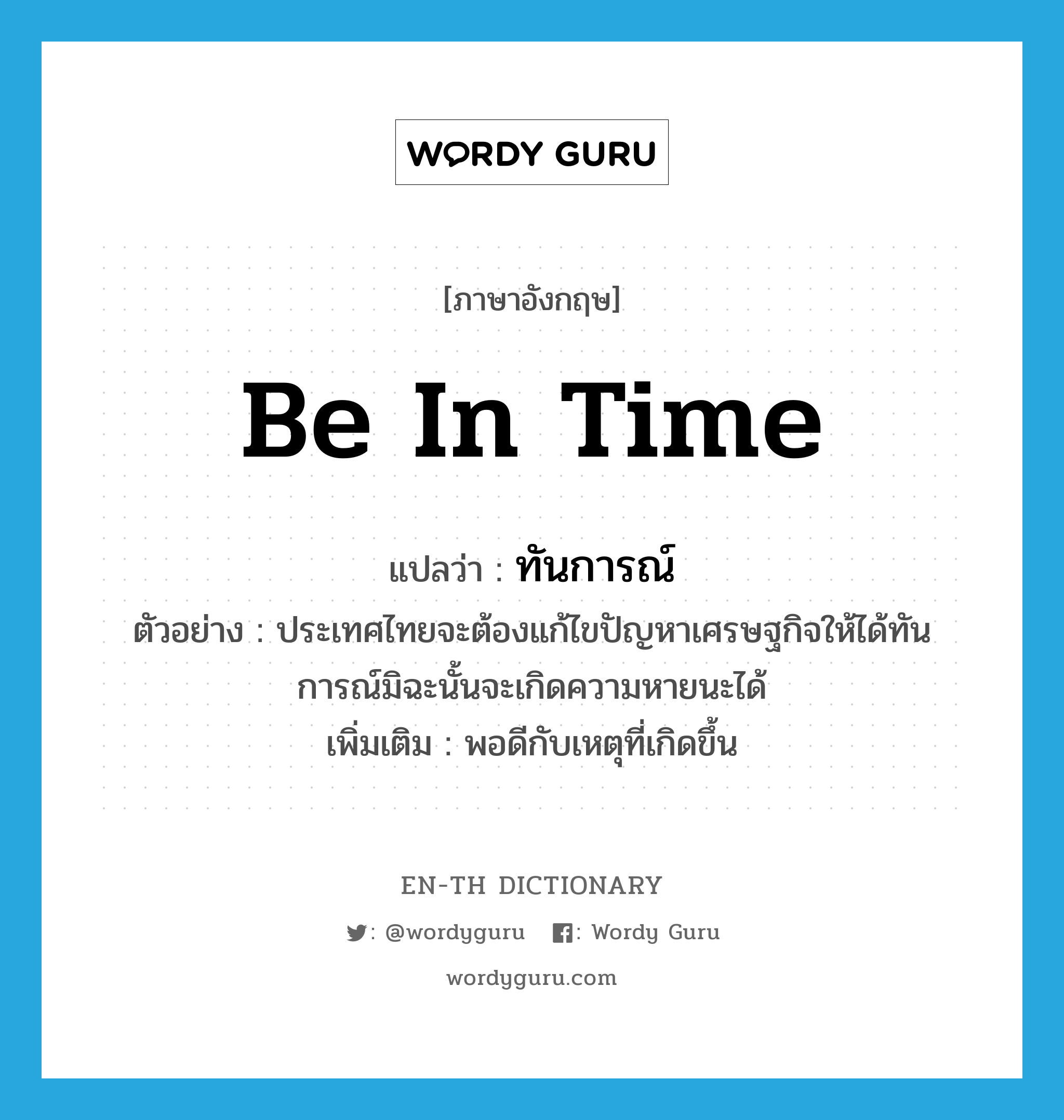 be in time แปลว่า?, คำศัพท์ภาษาอังกฤษ be in time แปลว่า ทันการณ์ ประเภท V ตัวอย่าง ประเทศไทยจะต้องแก้ไขปัญหาเศรษฐกิจให้ได้ทันการณ์มิฉะนั้นจะเกิดความหายนะได้ เพิ่มเติม พอดีกับเหตุที่เกิดขึ้น หมวด V