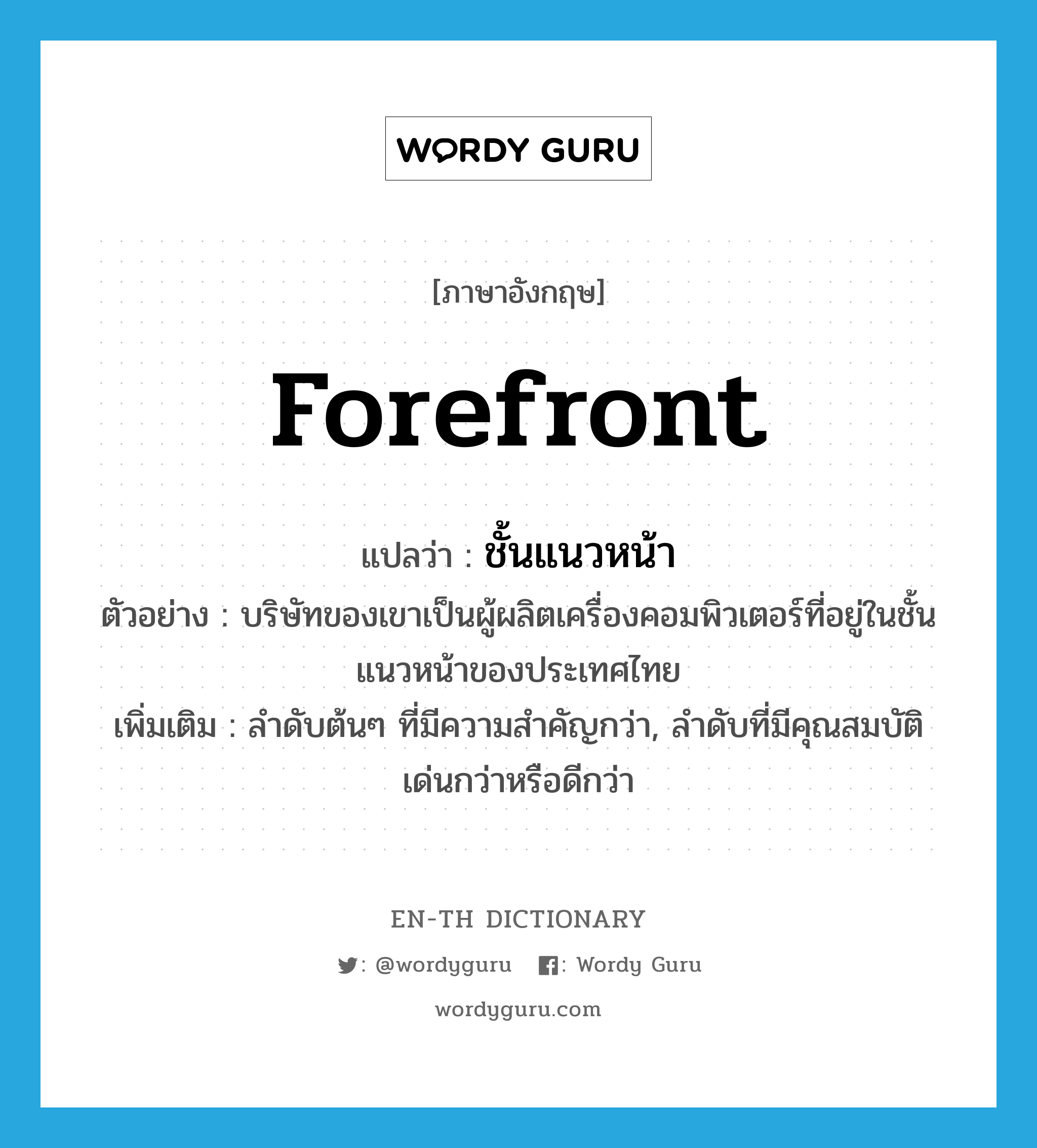 forefront แปลว่า?, คำศัพท์ภาษาอังกฤษ forefront แปลว่า ชั้นแนวหน้า ประเภท N ตัวอย่าง บริษัทของเขาเป็นผู้ผลิตเครื่องคอมพิวเตอร์ที่อยู่ในชั้นแนวหน้าของประเทศไทย เพิ่มเติม ลำดับต้นๆ ที่มีความสำคัญกว่า, ลำดับที่มีคุณสมบัติเด่นกว่าหรือดีกว่า หมวด N