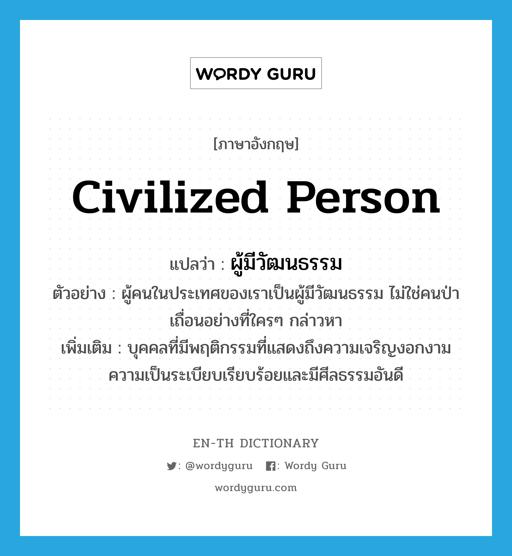 civilized person แปลว่า?, คำศัพท์ภาษาอังกฤษ civilized person แปลว่า ผู้มีวัฒนธรรม ประเภท N ตัวอย่าง ผู้คนในประเทศของเราเป็นผู้มีวัฒนธรรม ไม่ใช่คนป่าเถื่อนอย่างที่ใครๆ กล่าวหา เพิ่มเติม บุคคลที่มีพฤติกรรมที่แสดงถึงความเจริญงอกงาม ความเป็นระเบียบเรียบร้อยและมีศีลธรรมอันดี หมวด N