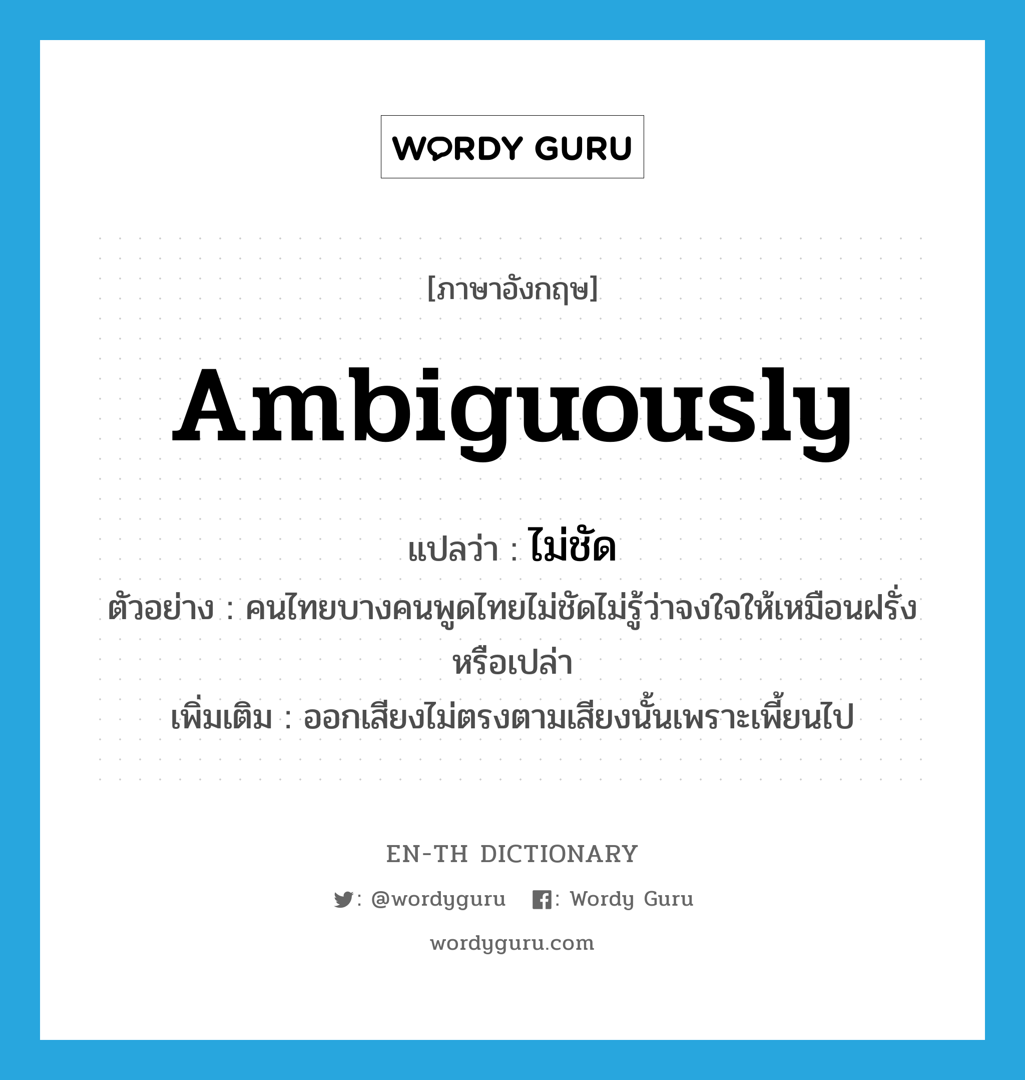 ambiguously แปลว่า?, คำศัพท์ภาษาอังกฤษ ambiguously แปลว่า ไม่ชัด ประเภท ADV ตัวอย่าง คนไทยบางคนพูดไทยไม่ชัดไม่รู้ว่าจงใจให้เหมือนฝรั่งหรือเปล่า เพิ่มเติม ออกเสียงไม่ตรงตามเสียงนั้นเพราะเพี้ยนไป หมวด ADV