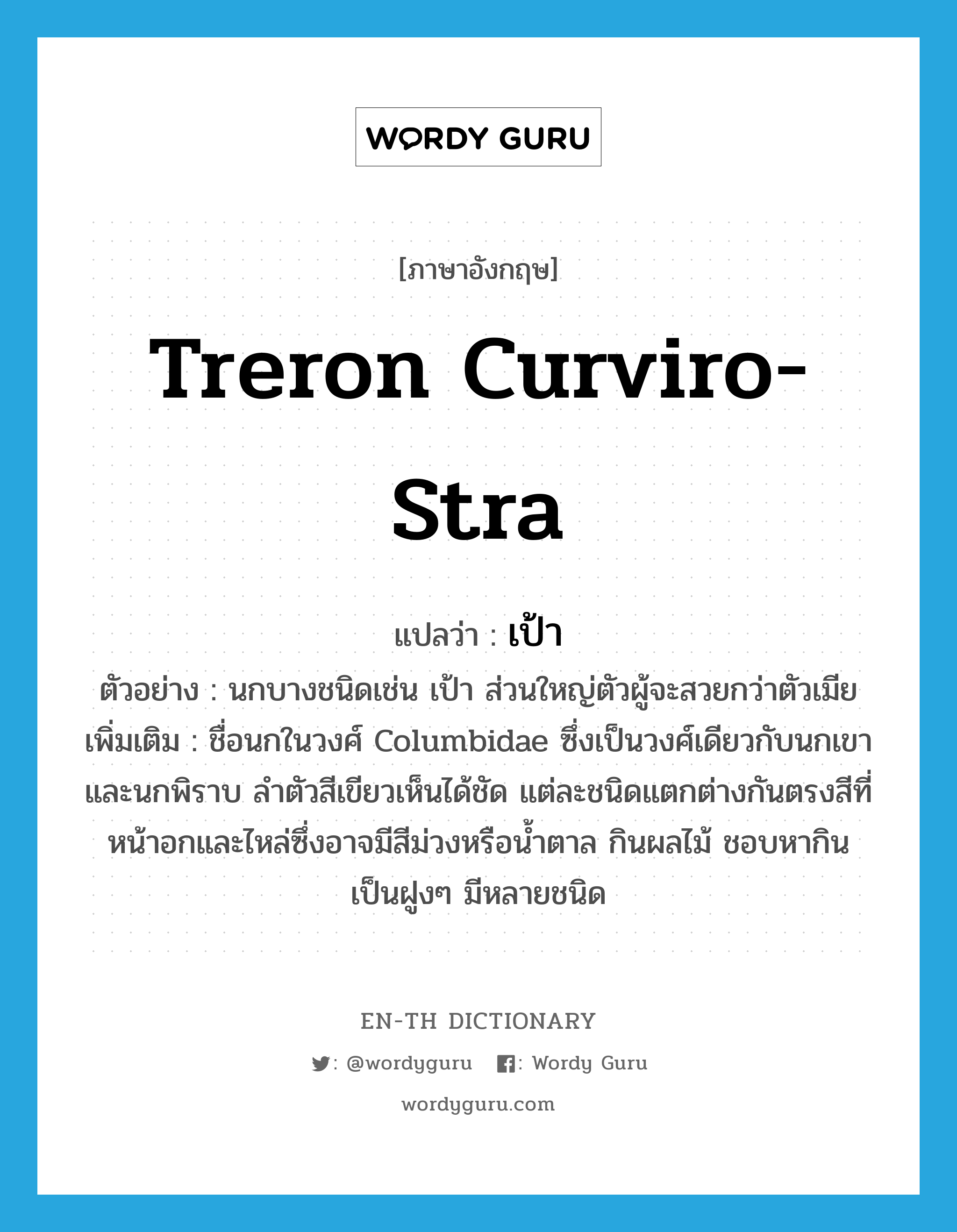 Treron curviro-stra แปลว่า?, คำศัพท์ภาษาอังกฤษ Treron curviro-stra แปลว่า เป้า ประเภท N ตัวอย่าง นกบางชนิดเช่น เป้า ส่วนใหญ่ตัวผู้จะสวยกว่าตัวเมีย เพิ่มเติม ชื่อนกในวงศ์ Columbidae ซึ่งเป็นวงศ์เดียวกับนกเขาและนกพิราบ ลำตัวสีเขียวเห็นได้ชัด แต่ละชนิดแตกต่างกันตรงสีที่หน้าอกและไหล่ซึ่งอาจมีสีม่วงหรือน้ำตาล กินผลไม้ ชอบหากินเป็นฝูงๆ มีหลายชนิด หมวด N