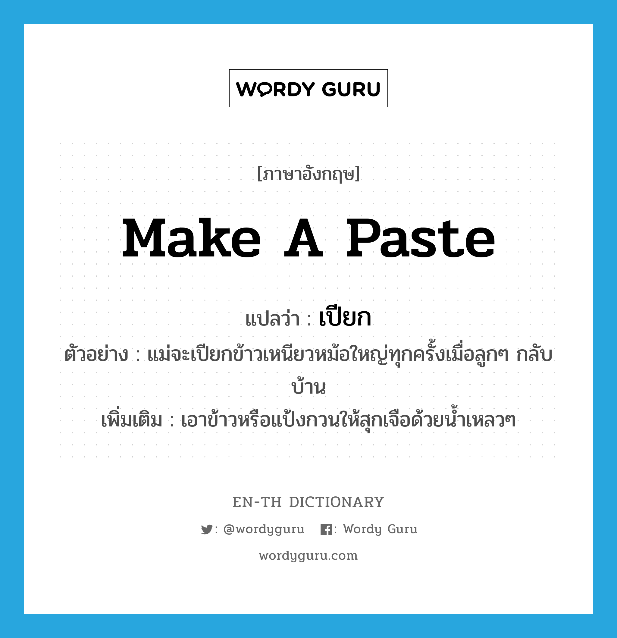 make a paste แปลว่า?, คำศัพท์ภาษาอังกฤษ make a paste แปลว่า เปียก ประเภท V ตัวอย่าง แม่จะเปียกข้าวเหนียวหม้อใหญ่ทุกครั้งเมื่อลูกๆ กลับบ้าน เพิ่มเติม เอาข้าวหรือแป้งกวนให้สุกเจือด้วยน้ำเหลวๆ หมวด V