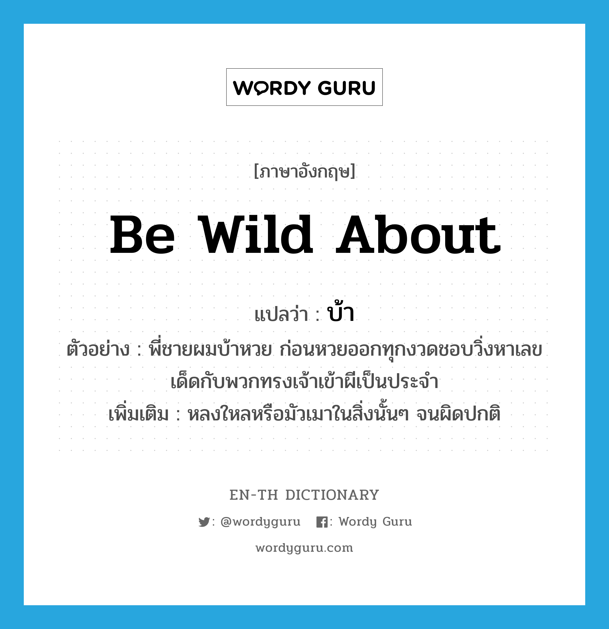 be wild about แปลว่า?, คำศัพท์ภาษาอังกฤษ be wild about แปลว่า บ้า ประเภท V ตัวอย่าง พี่ชายผมบ้าหวย ก่อนหวยออกทุกงวดชอบวิ่งหาเลขเด็ดกับพวกทรงเจ้าเข้าผีเป็นประจำ เพิ่มเติม หลงใหลหรือมัวเมาในสิ่งนั้นๆ จนผิดปกติ หมวด V