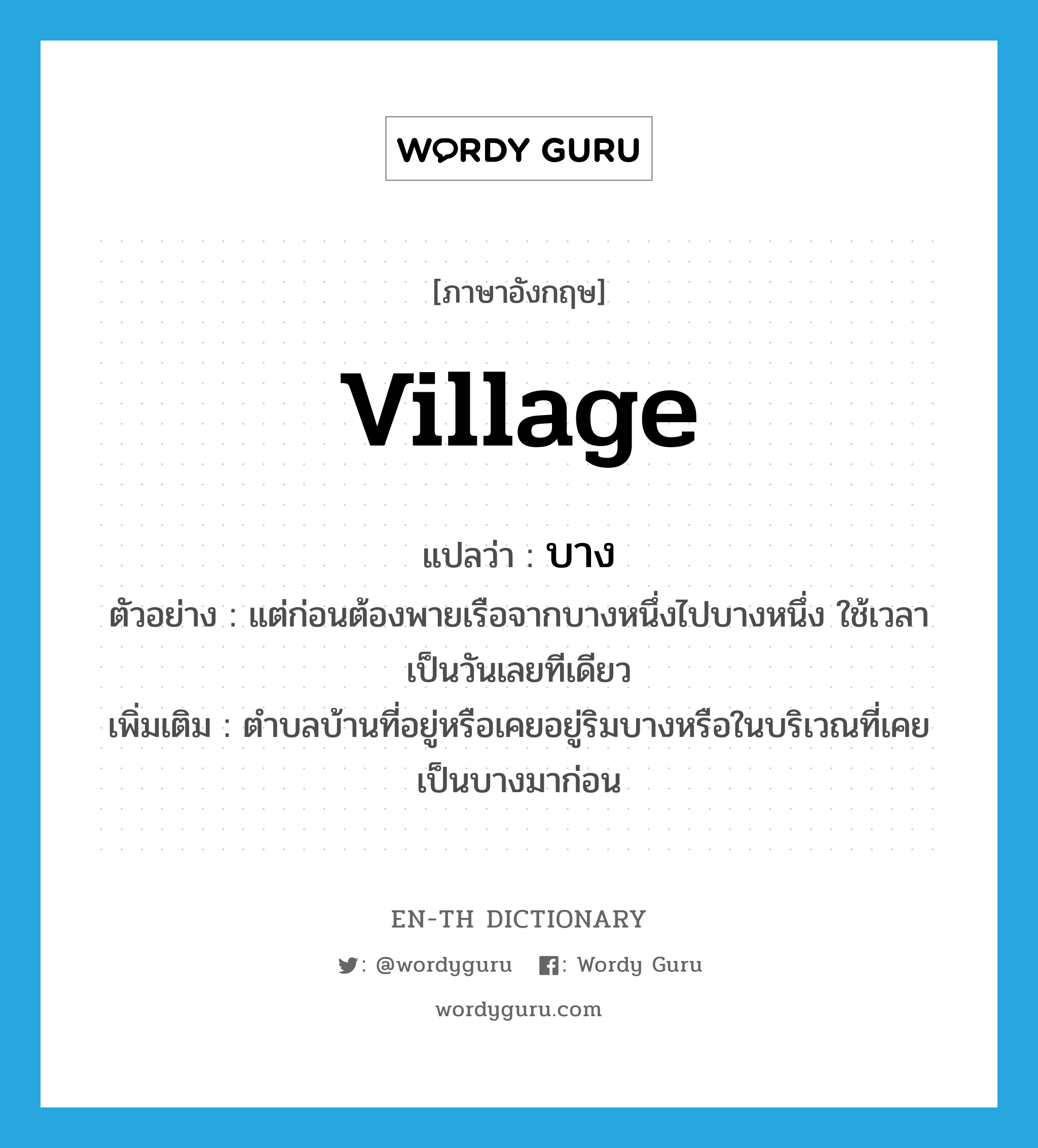 village แปลว่า?, คำศัพท์ภาษาอังกฤษ village แปลว่า บาง ประเภท N ตัวอย่าง แต่ก่อนต้องพายเรือจากบางหนึ่งไปบางหนึ่ง ใช้เวลาเป็นวันเลยทีเดียว เพิ่มเติม ตำบลบ้านที่อยู่หรือเคยอยู่ริมบางหรือในบริเวณที่เคยเป็นบางมาก่อน หมวด N