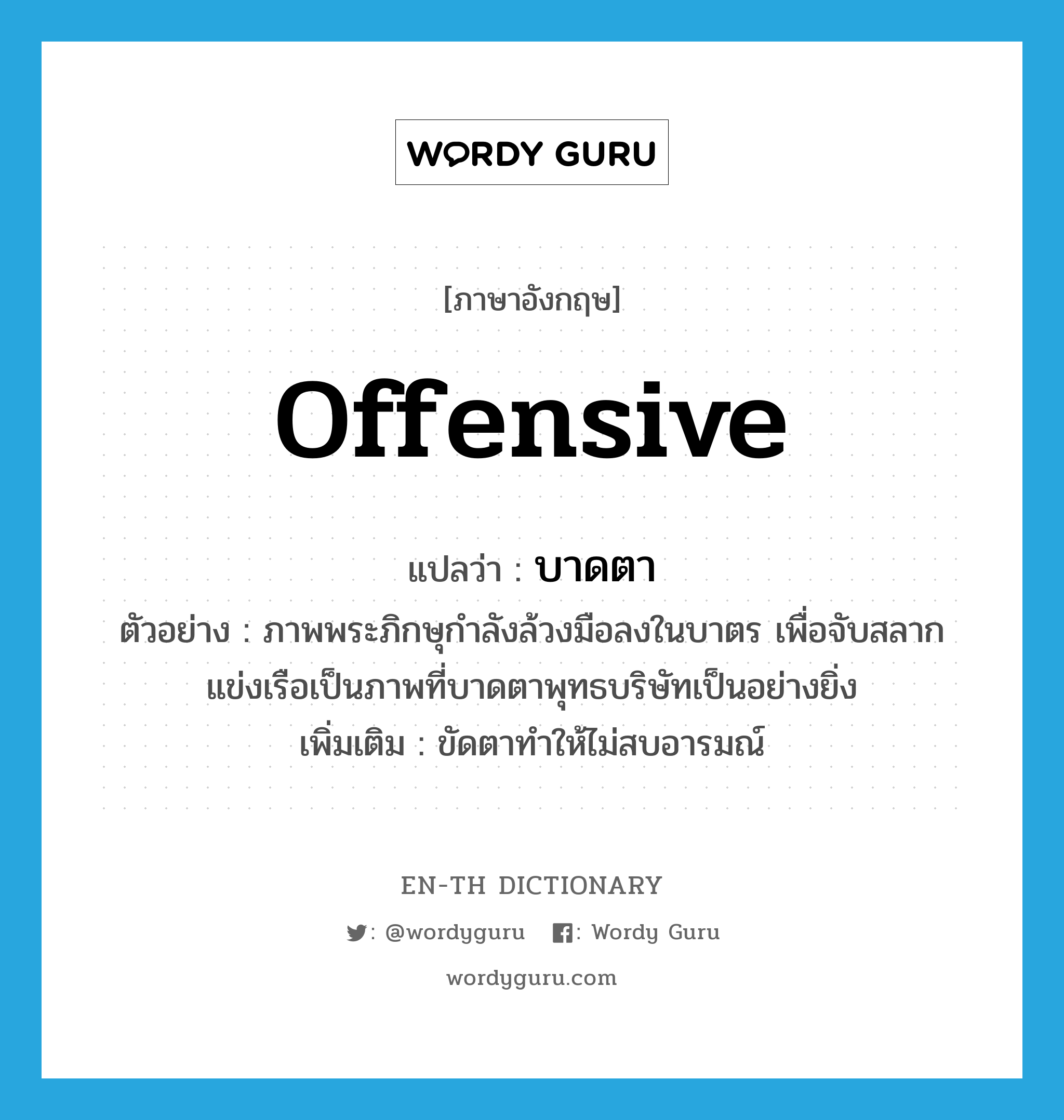 offensive แปลว่า?, คำศัพท์ภาษาอังกฤษ offensive แปลว่า บาดตา ประเภท ADJ ตัวอย่าง ภาพพระภิกษุกำลังล้วงมือลงในบาตร เพื่อจับสลากแข่งเรือเป็นภาพที่บาดตาพุทธบริษัทเป็นอย่างยิ่ง เพิ่มเติม ขัดตาทำให้ไม่สบอารมณ์ หมวด ADJ