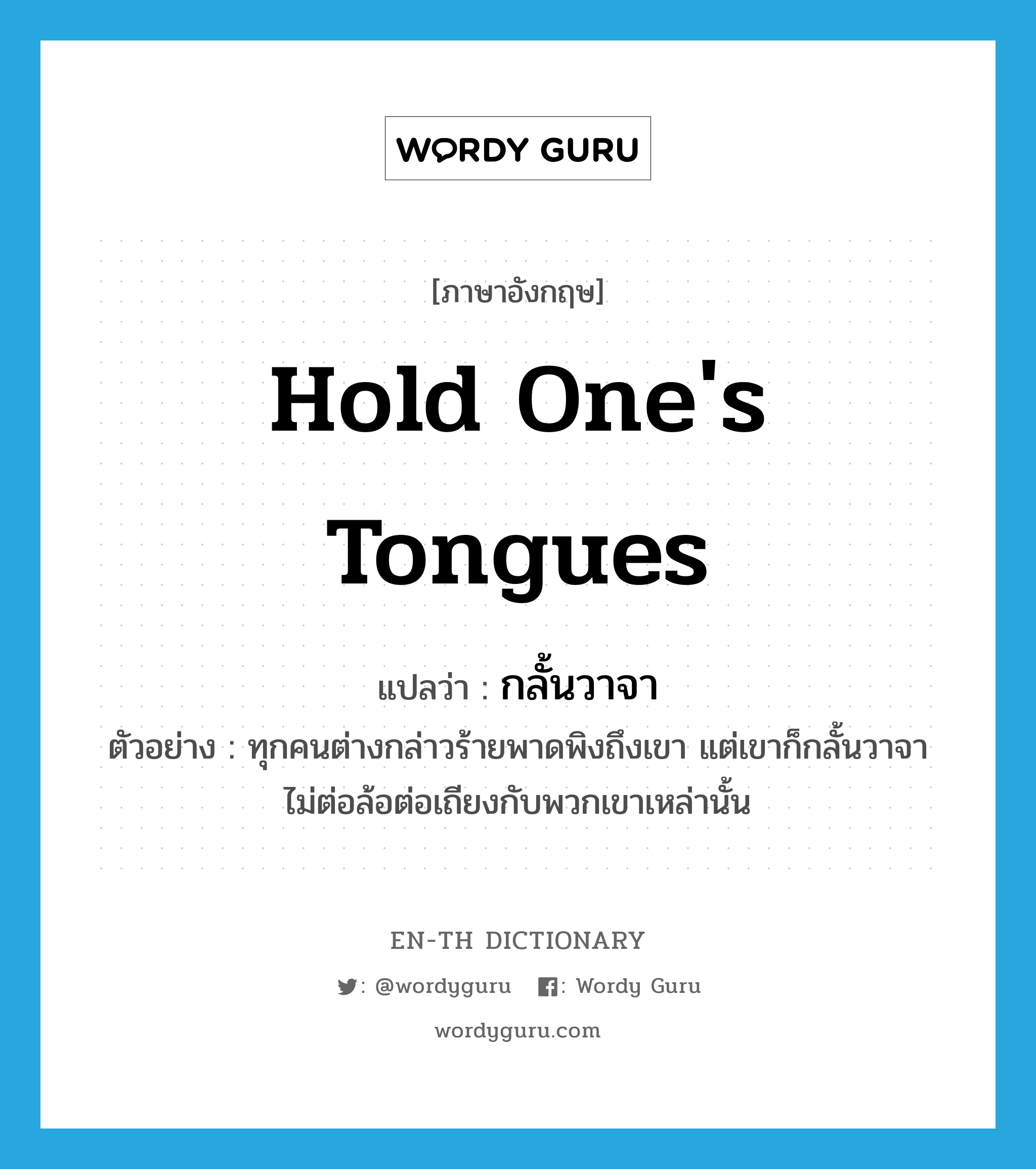 hold one&#39;s tongues แปลว่า?, คำศัพท์ภาษาอังกฤษ hold one&#39;s tongues แปลว่า กลั้นวาจา ประเภท V ตัวอย่าง ทุกคนต่างกล่าวร้ายพาดพิงถึงเขา แต่เขาก็กลั้นวาจา ไม่ต่อล้อต่อเถียงกับพวกเขาเหล่านั้น หมวด V