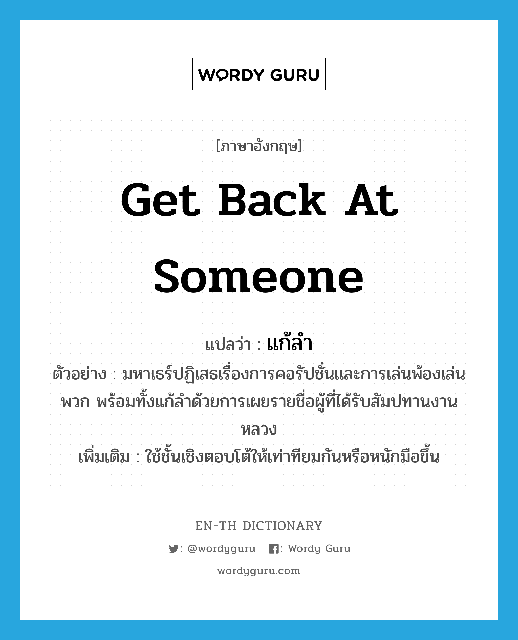 get back at someone แปลว่า?, คำศัพท์ภาษาอังกฤษ get back at someone แปลว่า แก้ลำ ประเภท V ตัวอย่าง มหาเธร์ปฏิเสธเรื่องการคอรัปชั่นและการเล่นพ้องเล่นพวก พร้อมทั้งแก้ลำด้วยการเผยรายชื่อผู้ที่ได้รับสัมปทานงานหลวง เพิ่มเติม ใช้ชั้นเชิงตอบโต้ให้เท่าทียมกันหรือหนักมือขึ้น หมวด V