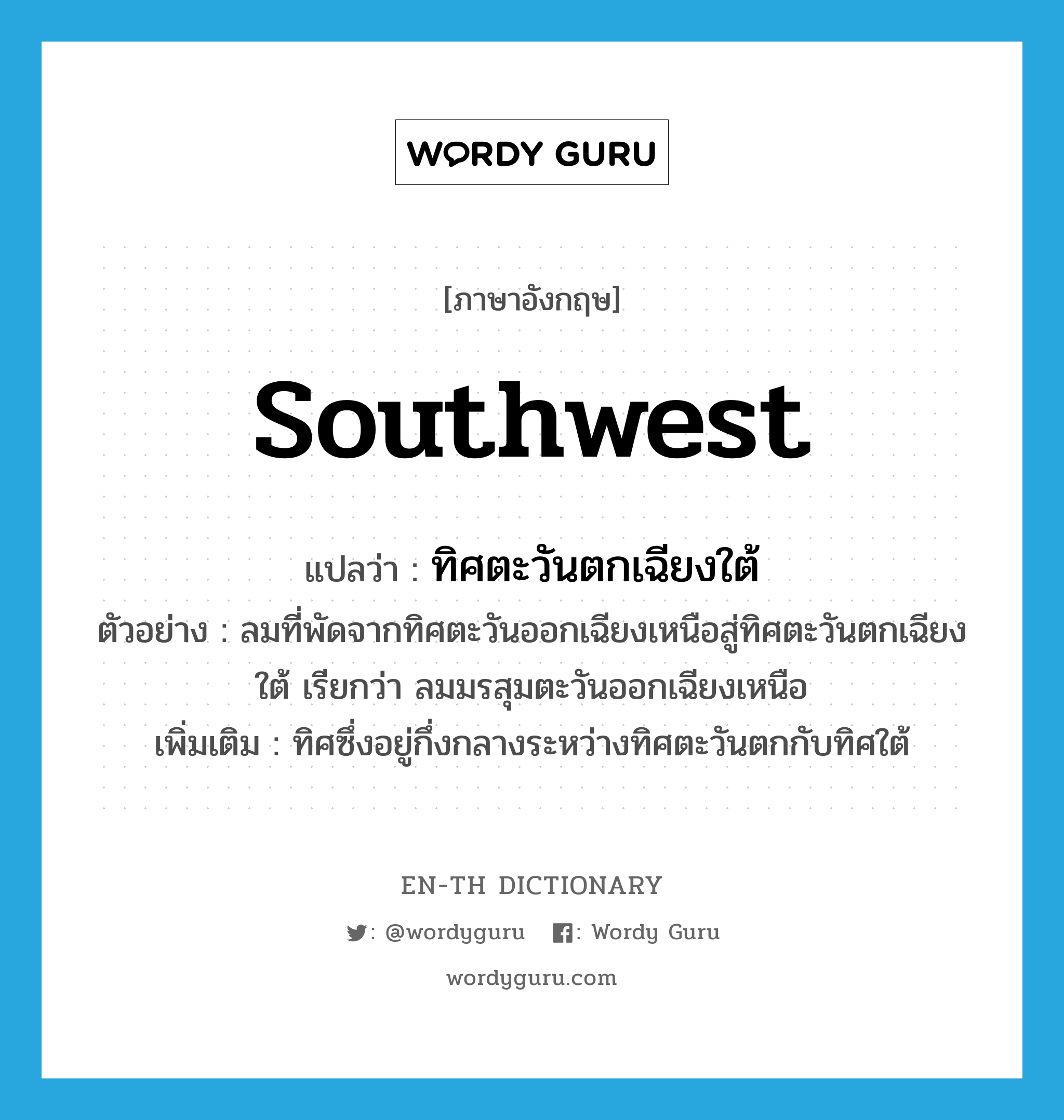 Southwest แปลว่า?, คำศัพท์ภาษาอังกฤษ southwest แปลว่า ทิศตะวันตกเฉียงใต้ ประเภท N ตัวอย่าง ลมที่พัดจากทิศตะวันออกเฉียงเหนือสู่ทิศตะวันตกเฉียงใต้ เรียกว่า ลมมรสุมตะวันออกเฉียงเหนือ เพิ่มเติม ทิศซึ่งอยู่กึ่งกลางระหว่างทิศตะวันตกกับทิศใต้ หมวด N