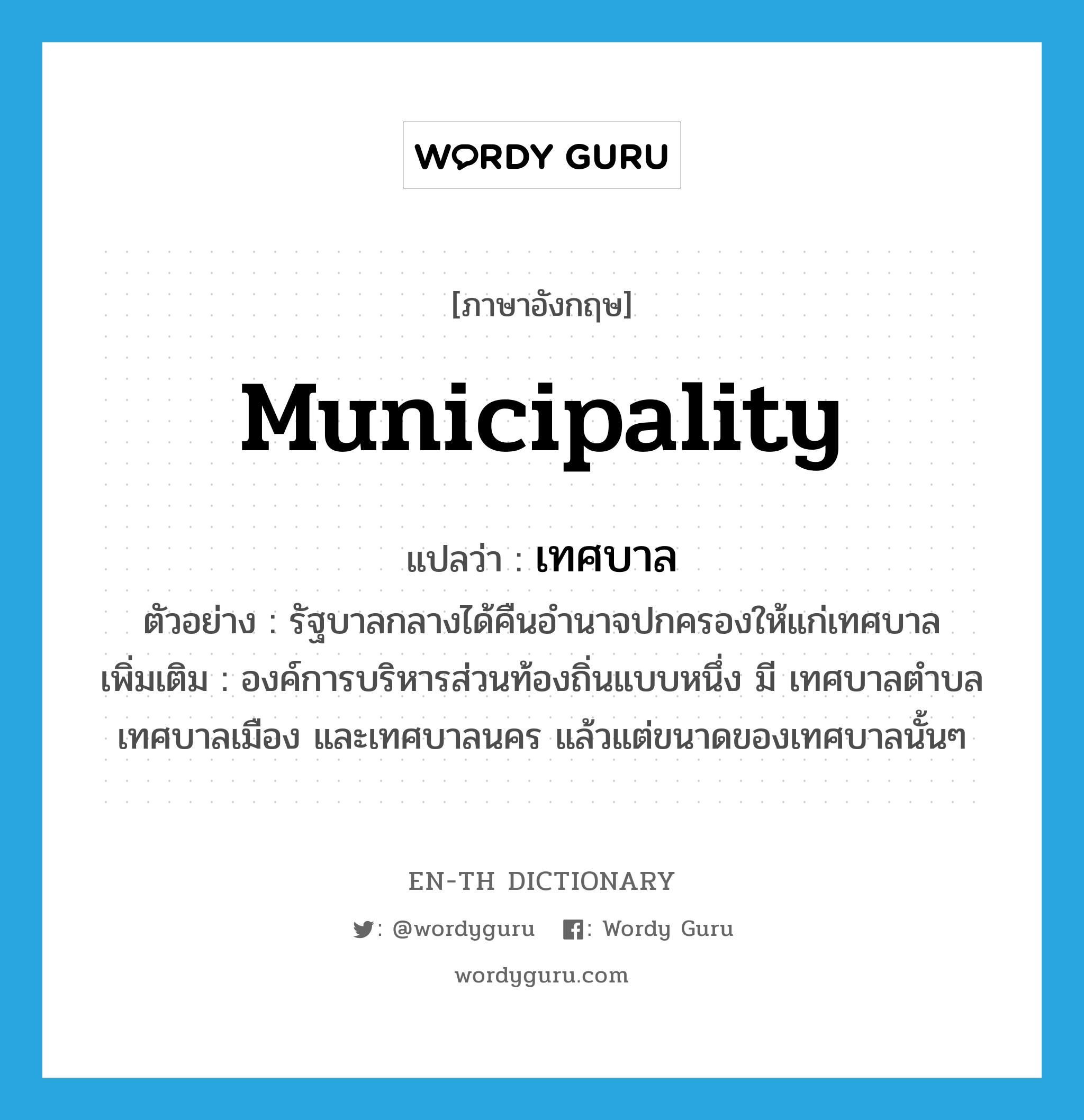 &#34;เทศบาล&#34; (N), คำศัพท์ภาษาอังกฤษ เทศบาล แปลว่า municipality ประเภท N ตัวอย่าง รัฐบาลกลางได้คืนอำนาจปกครองให้แก่เทศบาล เพิ่มเติม องค์การบริหารส่วนท้องถิ่นแบบหนึ่ง มี เทศบาลตำบล เทศบาลเมือง และเทศบาลนคร แล้วแต่ขนาดของเทศบาลนั้นๆ หมวด N