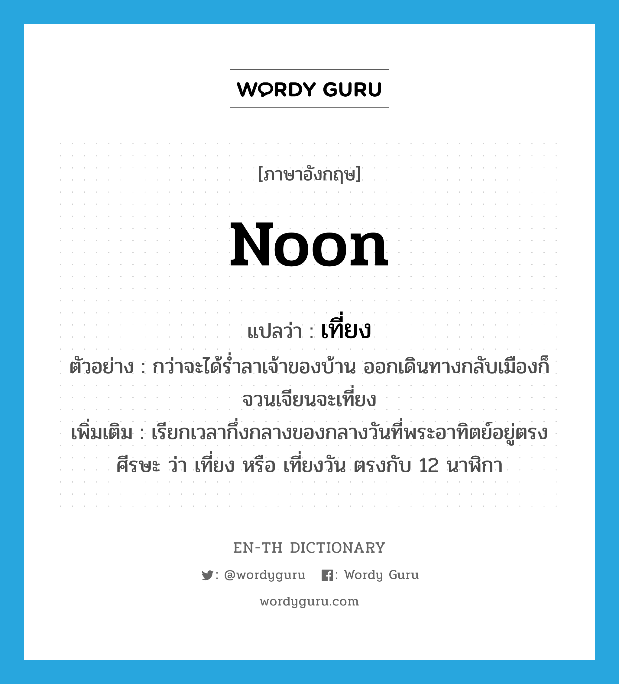 noon แปลว่า?, คำศัพท์ภาษาอังกฤษ noon แปลว่า เที่ยง ประเภท N ตัวอย่าง กว่าจะได้ร่ำลาเจ้าของบ้าน ออกเดินทางกลับเมืองก็จวนเจียนจะเที่ยง เพิ่มเติม เรียกเวลากึ่งกลางของกลางวันที่พระอาทิตย์อยู่ตรงศีรษะ ว่า เที่ยง หรือ เที่ยงวัน ตรงกับ 12 นาฬิกา หมวด N