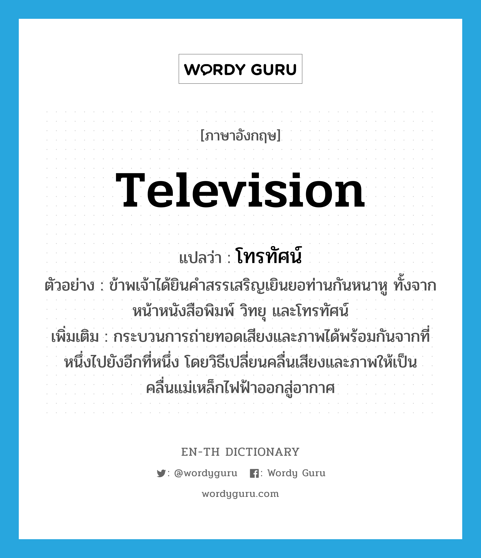 television แปลว่า?, คำศัพท์ภาษาอังกฤษ television แปลว่า โทรทัศน์ ประเภท N ตัวอย่าง ข้าพเจ้าได้ยินคำสรรเสริญเยินยอท่านกันหนาหู ทั้งจากหน้าหนังสือพิมพ์ วิทยุ และโทรทัศน์ เพิ่มเติม กระบวนการถ่ายทอดเสียงและภาพได้พร้อมกันจากที่หนึ่งไปยังอีกที่หนึ่ง โดยวิธีเปลี่ยนคลื่นเสียงและภาพให้เป็นคลื่นแม่เหล็กไฟฟ้าออกสู่อากาศ หมวด N