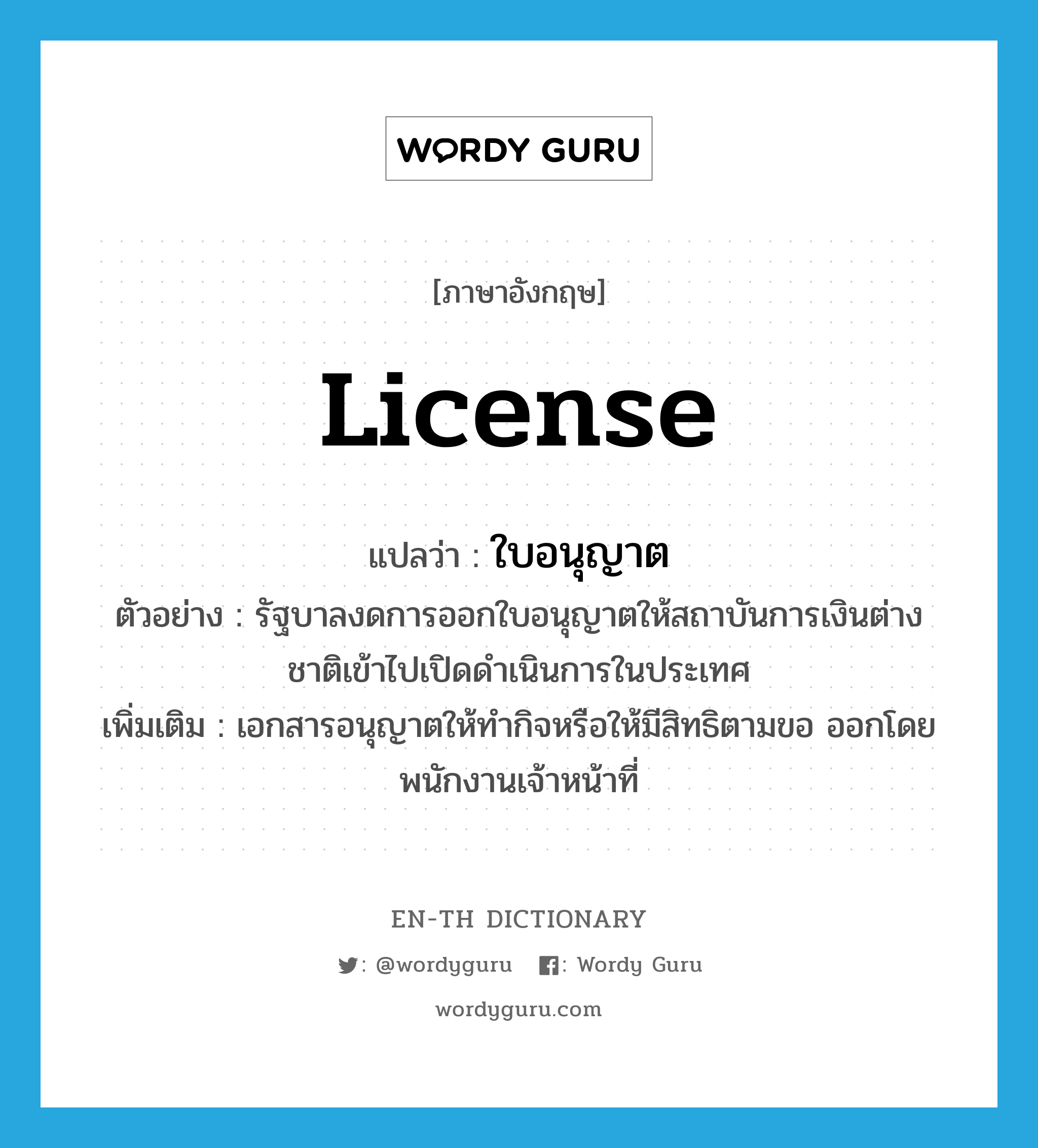 ใบอนุญาต ภาษาอังกฤษ?, คำศัพท์ภาษาอังกฤษ ใบอนุญาต แปลว่า license ประเภท N ตัวอย่าง รัฐบาลงดการออกใบอนุญาตให้สถาบันการเงินต่างชาติเข้าไปเปิดดำเนินการในประเทศ เพิ่มเติม เอกสารอนุญาตให้ทำกิจหรือให้มีสิทธิตามขอ ออกโดยพนักงานเจ้าหน้าที่ หมวด N