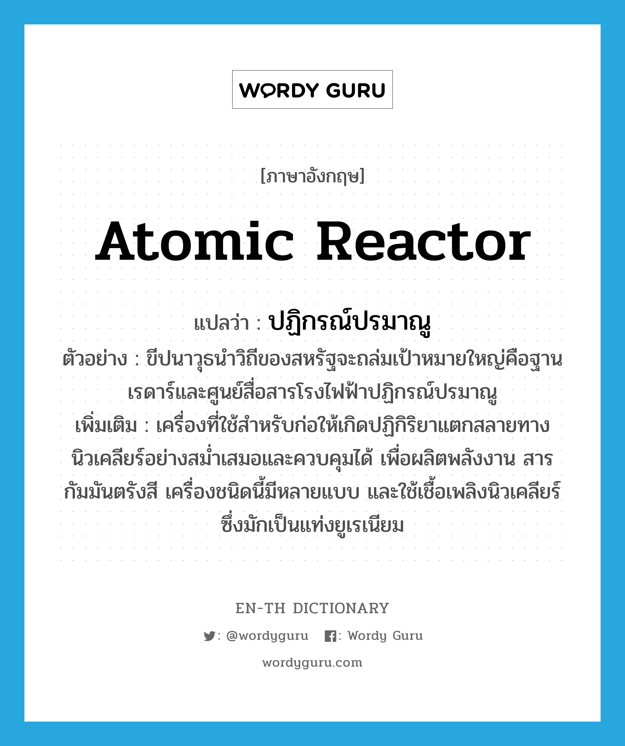 atomic reactor แปลว่า? คำศัพท์ในกลุ่มประเภท N, คำศัพท์ภาษาอังกฤษ atomic reactor แปลว่า ปฏิกรณ์ปรมาณู ประเภท N ตัวอย่าง ขีปนาวุธนำวิถีของสหรัฐจะถล่มเป้าหมายใหญ่คือฐานเรดาร์และศูนย์สื่อสารโรงไฟฟ้าปฏิกรณ์ปรมาณู เพิ่มเติม เครื่องที่ใช้สำหรับก่อให้เกิดปฏิกิริยาแตกสลายทางนิวเคลียร์อย่างสม่ำเสมอและควบคุมได้ เพื่อผลิตพลังงาน สารกัมมันตรังสี เครื่องชนิดนี้มีหลายแบบ และใช้เชื้อเพลิงนิวเคลียร์ซึ่งมักเป็นแท่งยูเรเนียม หมวด N