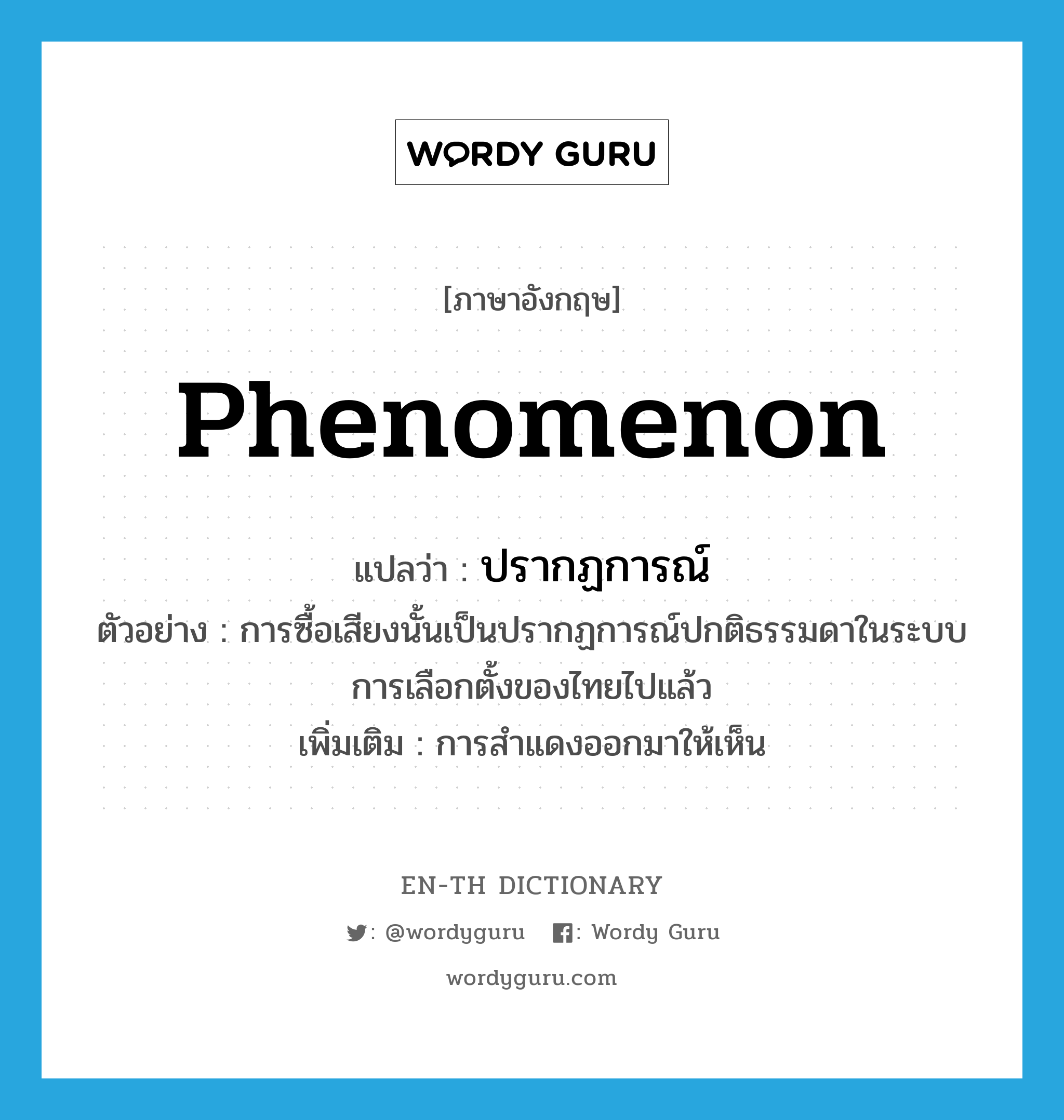 phenomenon แปลว่า?, คำศัพท์ภาษาอังกฤษ phenomenon แปลว่า ปรากฏการณ์ ประเภท N ตัวอย่าง การซื้อเสียงนั้นเป็นปรากฏการณ์ปกติธรรมดาในระบบการเลือกตั้งของไทยไปแล้ว เพิ่มเติม การสำแดงออกมาให้เห็น หมวด N