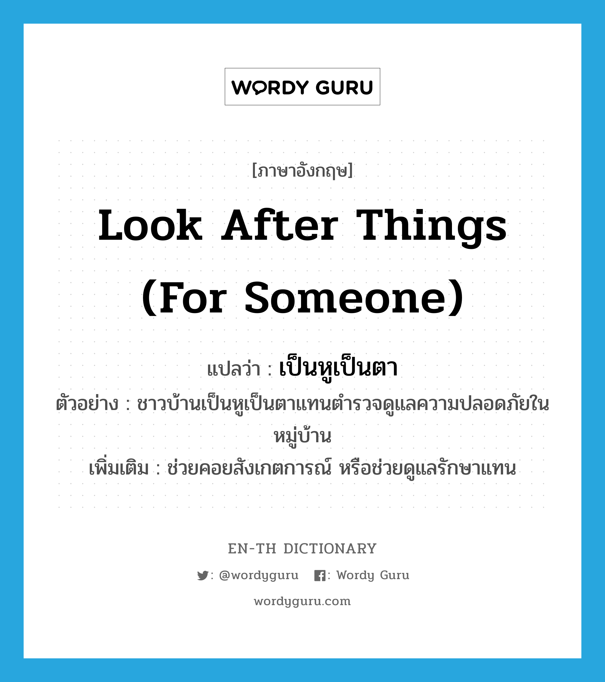 look after things (for someone) แปลว่า?, คำศัพท์ภาษาอังกฤษ look after things (for someone) แปลว่า เป็นหูเป็นตา ประเภท V ตัวอย่าง ชาวบ้านเป็นหูเป็นตาแทนตำรวจดูแลความปลอดภัยในหมู่บ้าน เพิ่มเติม ช่วยคอยสังเกตการณ์ หรือช่วยดูแลรักษาแทน หมวด V