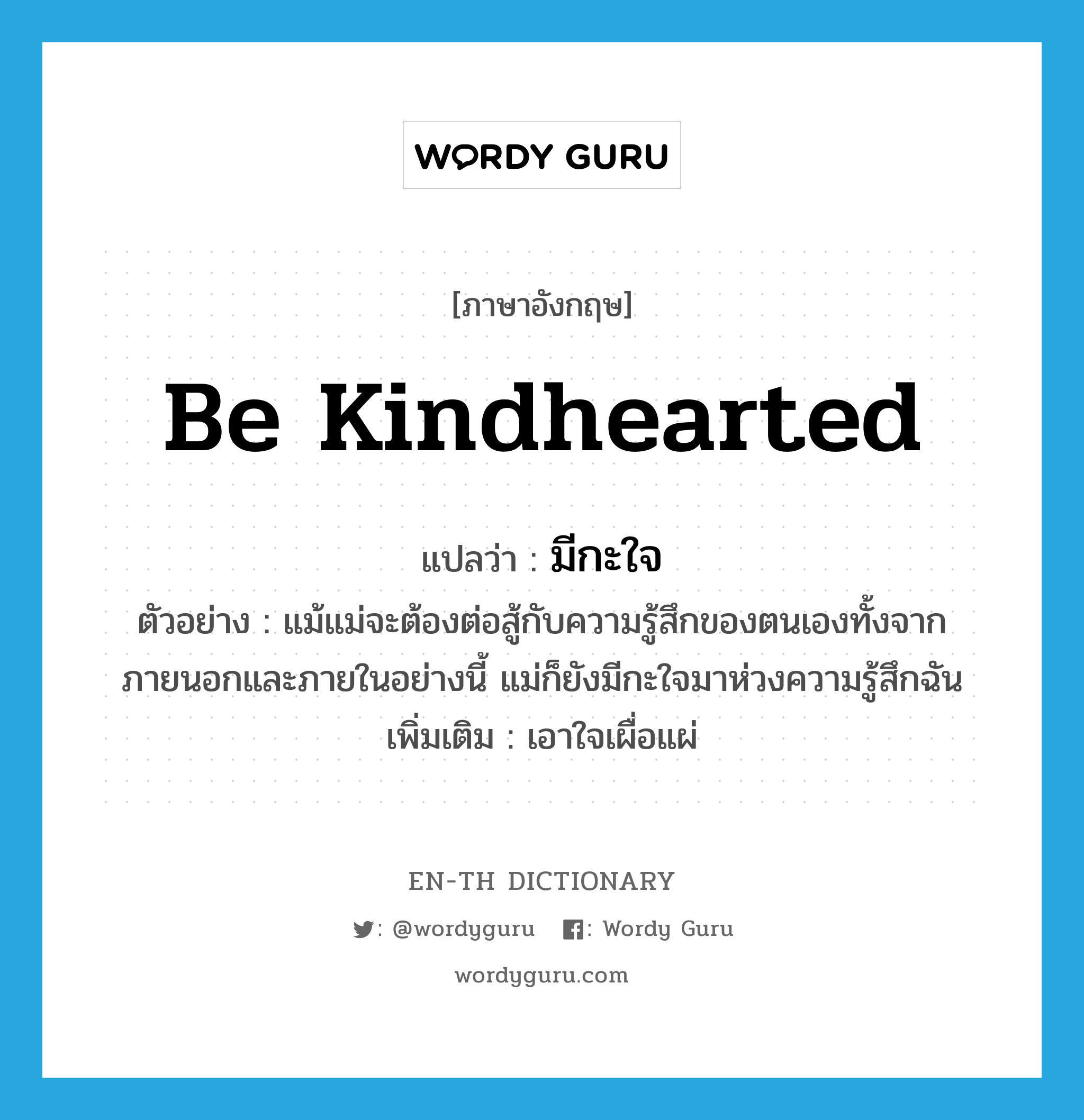 be kindhearted แปลว่า?, คำศัพท์ภาษาอังกฤษ be kindhearted แปลว่า มีกะใจ ประเภท V ตัวอย่าง แม้แม่จะต้องต่อสู้กับความรู้สึกของตนเองทั้งจากภายนอกและภายในอย่างนี้ แม่ก็ยังมีกะใจมาห่วงความรู้สึกฉัน เพิ่มเติม เอาใจเผื่อแผ่ หมวด V