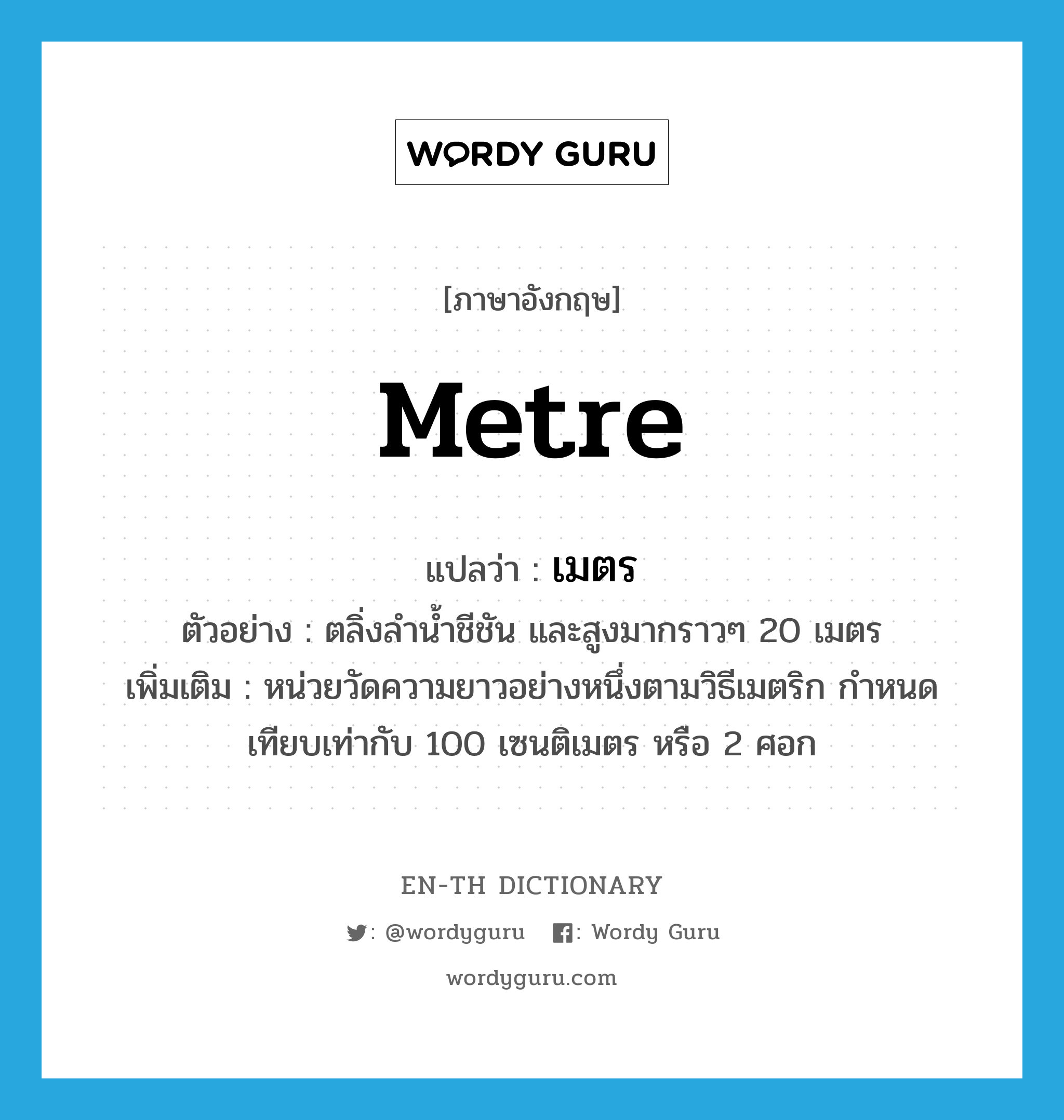 metre แปลว่า?, คำศัพท์ภาษาอังกฤษ metre แปลว่า เมตร ประเภท CLAS ตัวอย่าง ตลิ่งลำน้ำชีชัน และสูงมากราวๆ 20 เมตร เพิ่มเติม หน่วยวัดความยาวอย่างหนึ่งตามวิธีเมตริก กำหนดเทียบเท่ากับ 100 เซนติเมตร หรือ 2 ศอก หมวด CLAS