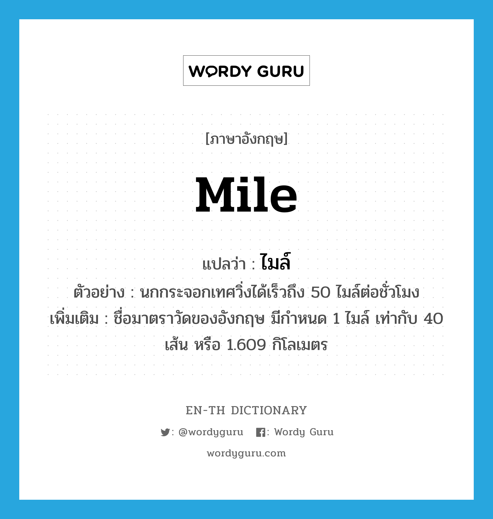 mile แปลว่า?, คำศัพท์ภาษาอังกฤษ mile แปลว่า ไมล์ ประเภท CLAS ตัวอย่าง นกกระจอกเทศวิ่งได้เร็วถึง 50 ไมล์ต่อชั่วโมง เพิ่มเติม ชื่อมาตราวัดของอังกฤษ มีกำหนด 1 ไมล์ เท่ากับ 40 เส้น หรือ 1.609 กิโลเมตร หมวด CLAS