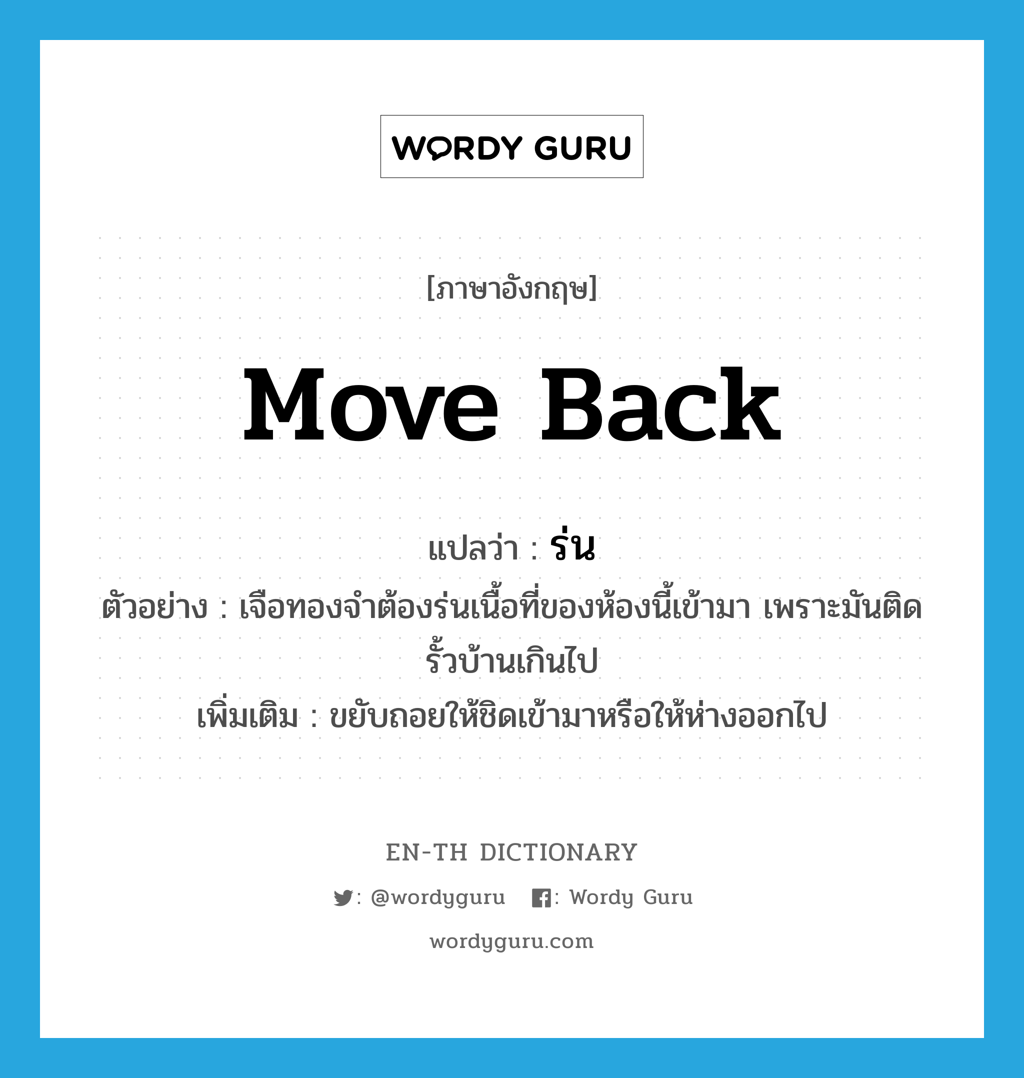 move back แปลว่า?, คำศัพท์ภาษาอังกฤษ move back แปลว่า ร่น ประเภท V ตัวอย่าง เจือทองจำต้องร่นเนื้อที่ของห้องนี้เข้ามา เพราะมันติดรั้วบ้านเกินไป เพิ่มเติม ขยับถอยให้ชิดเข้ามาหรือให้ห่างออกไป หมวด V