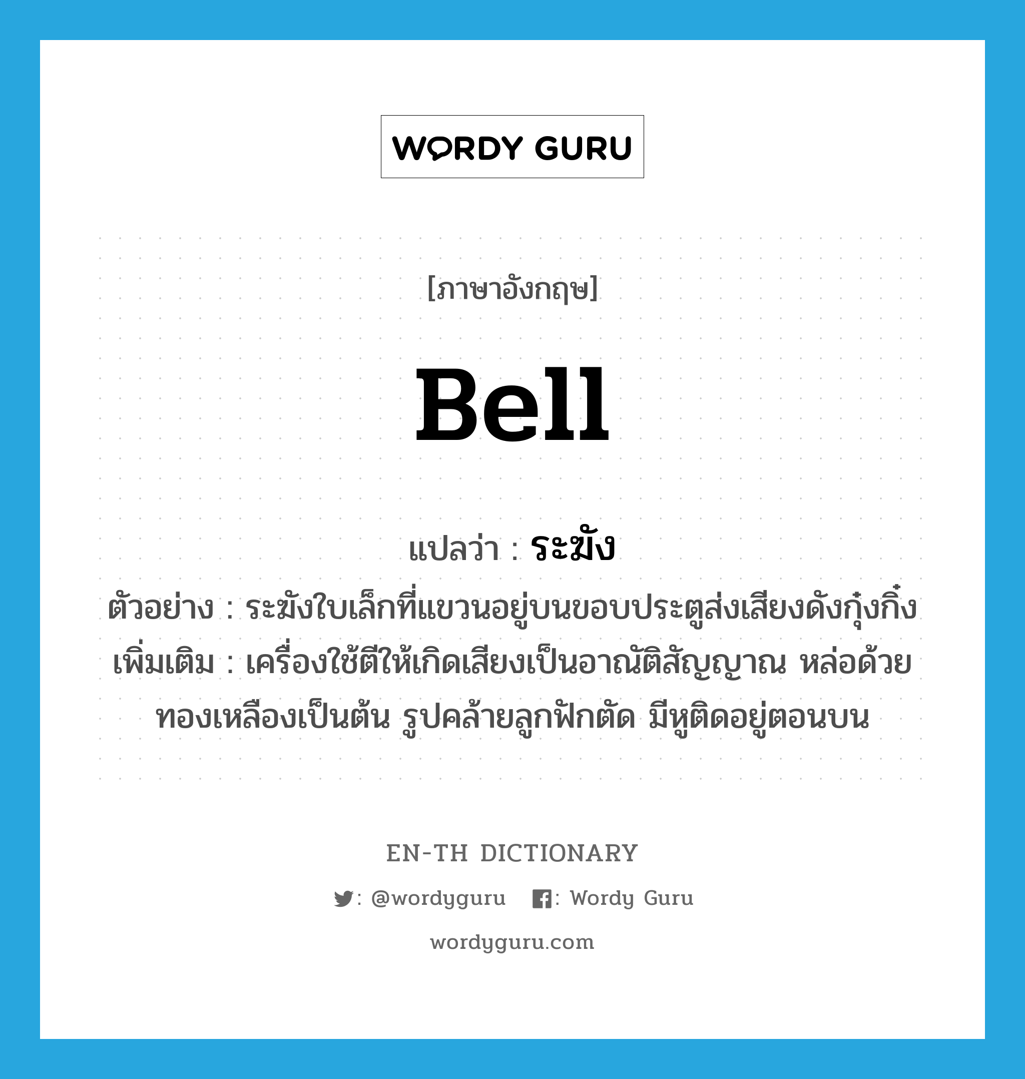 bell แปลว่า?, คำศัพท์ภาษาอังกฤษ bell แปลว่า ระฆัง ประเภท N ตัวอย่าง ระฆังใบเล็กที่แขวนอยู่บนขอบประตูส่งเสียงดังกุ๋งกิ๋ง เพิ่มเติม เครื่องใช้ตีให้เกิดเสียงเป็นอาณัติสัญญาณ หล่อด้วยทองเหลืองเป็นต้น รูปคล้ายลูกฟักตัด มีหูติดอยู่ตอนบน หมวด N