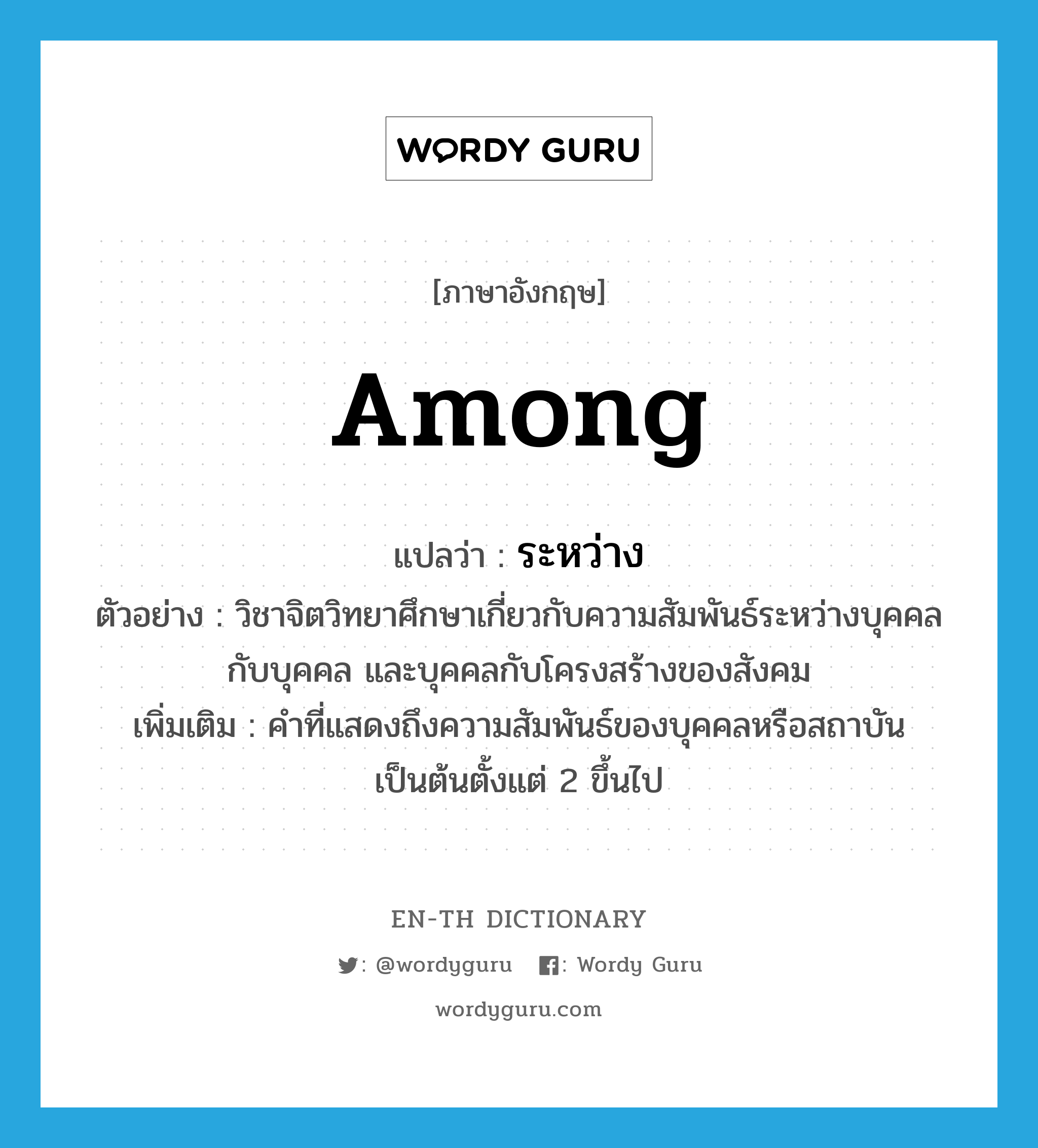 among แปลว่า?, คำศัพท์ภาษาอังกฤษ among แปลว่า ระหว่าง ประเภท PREP ตัวอย่าง วิชาจิตวิทยาศึกษาเกี่ยวกับความสัมพันธ์ระหว่างบุคคลกับบุคคล และบุคคลกับโครงสร้างของสังคม เพิ่มเติม คำที่แสดงถึงความสัมพันธ์ของบุคคลหรือสถาบันเป็นต้นตั้งแต่ 2 ขึ้นไป หมวด PREP