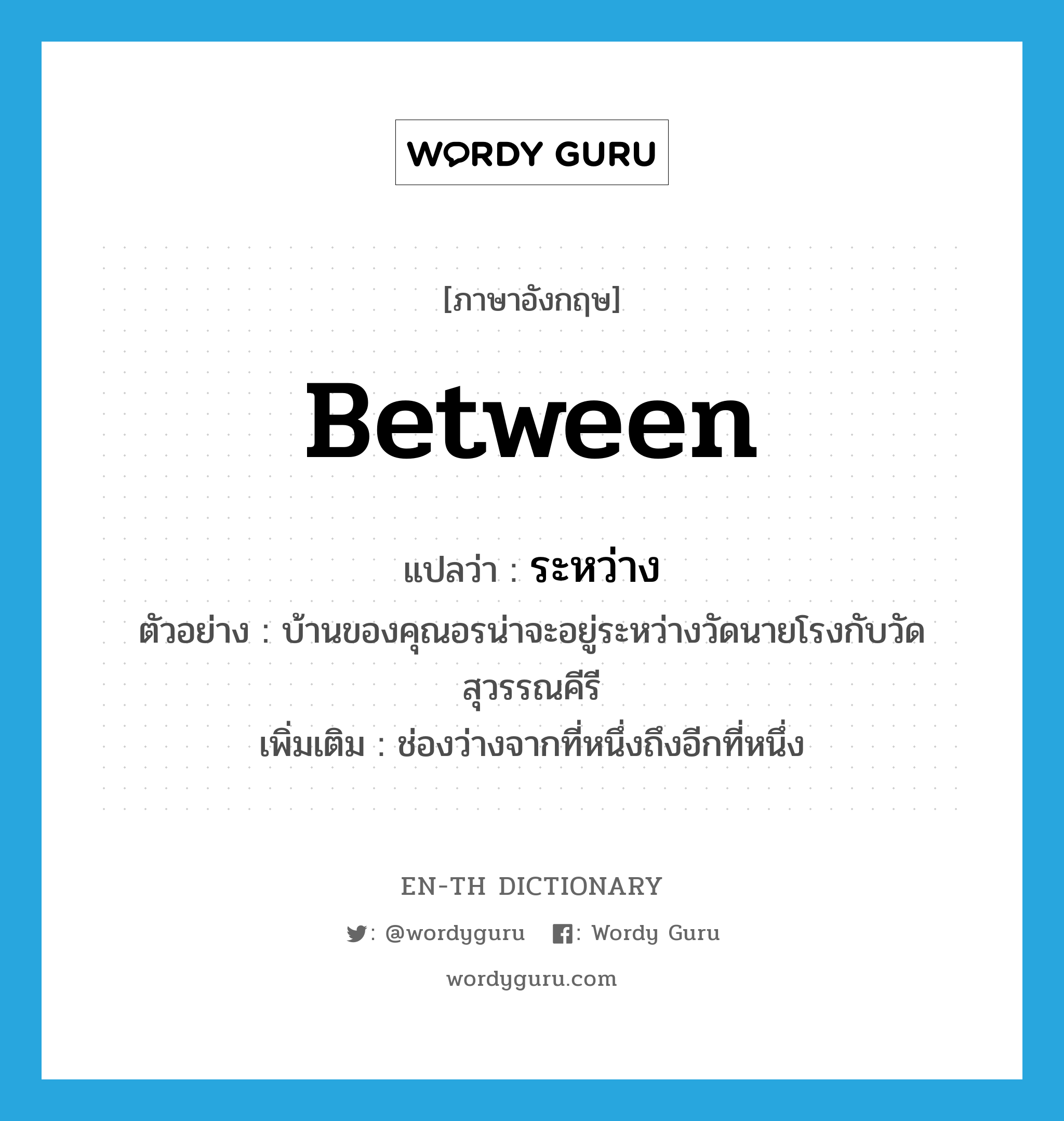 between แปลว่า?, คำศัพท์ภาษาอังกฤษ between แปลว่า ระหว่าง ประเภท PREP ตัวอย่าง บ้านของคุณอรน่าจะอยู่ระหว่างวัดนายโรงกับวัดสุวรรณคีรี เพิ่มเติม ช่องว่างจากที่หนึ่งถึงอีกที่หนึ่ง หมวด PREP