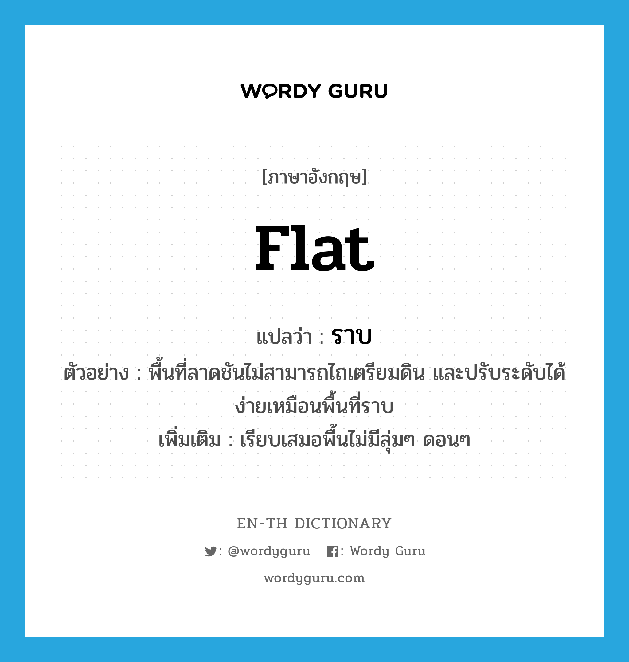 flat แปลว่า?, คำศัพท์ภาษาอังกฤษ flat แปลว่า ราบ ประเภท ADJ ตัวอย่าง พื้นที่ลาดชันไม่สามารถไถเตรียมดิน และปรับระดับได้ง่ายเหมือนพื้นที่ราบ เพิ่มเติม เรียบเสมอพื้นไม่มีลุ่มๆ ดอนๆ หมวด ADJ