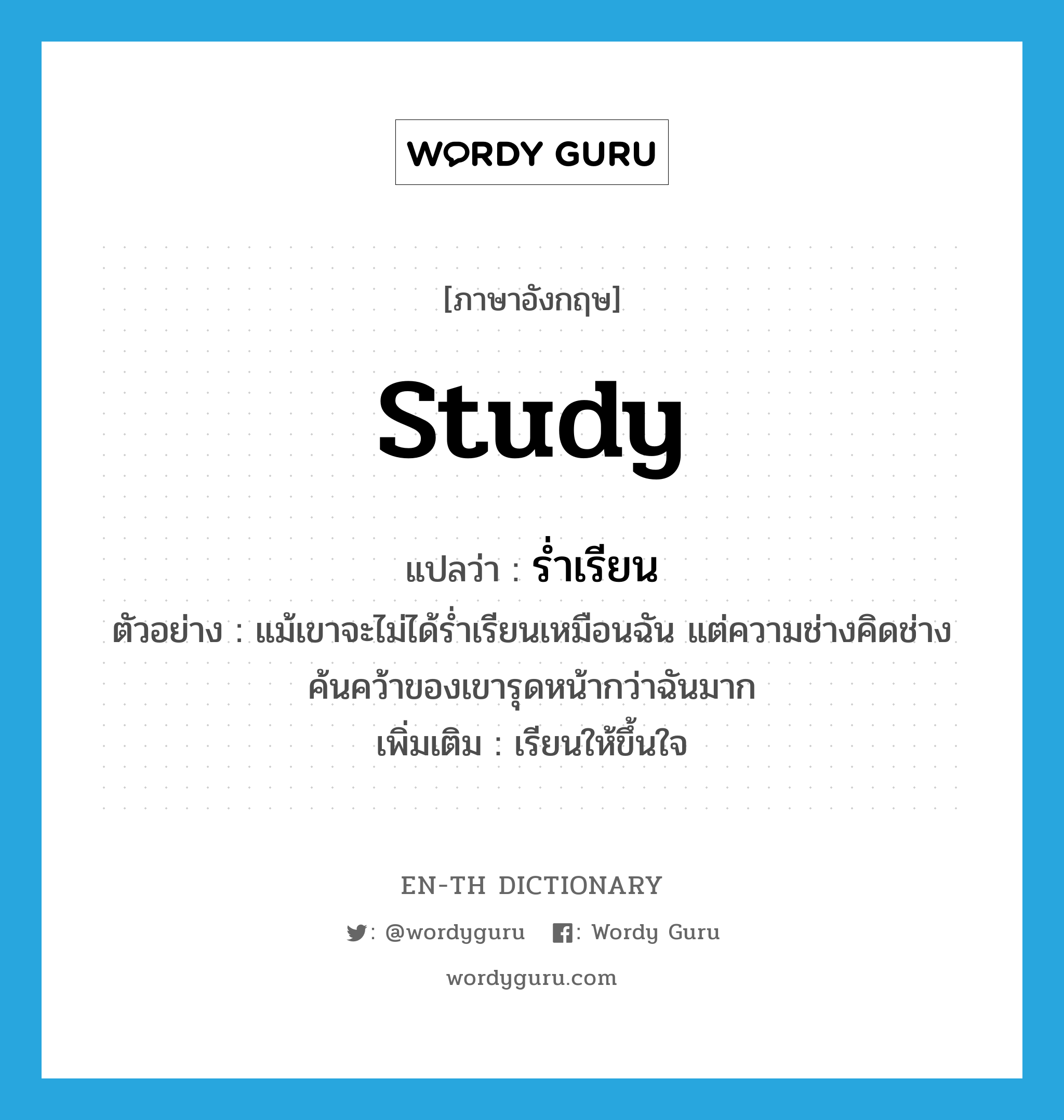 study แปลว่า?, คำศัพท์ภาษาอังกฤษ study แปลว่า ร่ำเรียน ประเภท V ตัวอย่าง แม้เขาจะไม่ได้ร่ำเรียนเหมือนฉัน แต่ความช่างคิดช่างค้นคว้าของเขารุดหน้ากว่าฉันมาก เพิ่มเติม เรียนให้ขึ้นใจ หมวด V