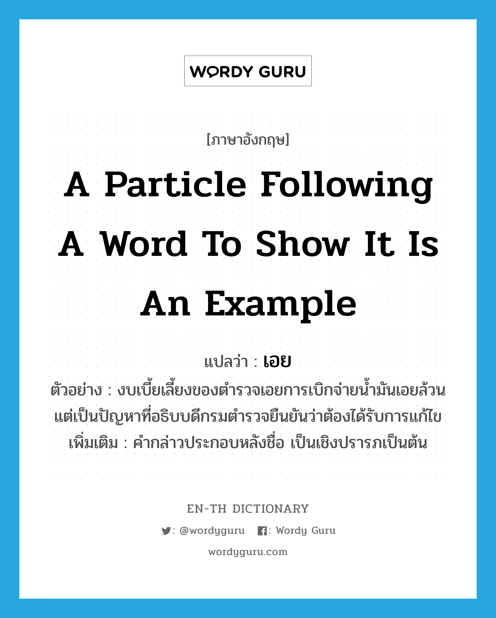 a particle following a word to show it is an example แปลว่า?, คำศัพท์ภาษาอังกฤษ a particle following a word to show it is an example แปลว่า เอย ประเภท END ตัวอย่าง งบเบี้ยเลี้ยงของตำรวจเอยการเบิกจ่ายน้ำมันเอยล้วนแต่เป็นปัญหาที่อธิบบดีกรมตำรวจยืนยันว่าต้องได้รับการแก้ไข เพิ่มเติม คำกล่าวประกอบหลังชื่อ เป็นเชิงปรารภเป็นต้น หมวด END