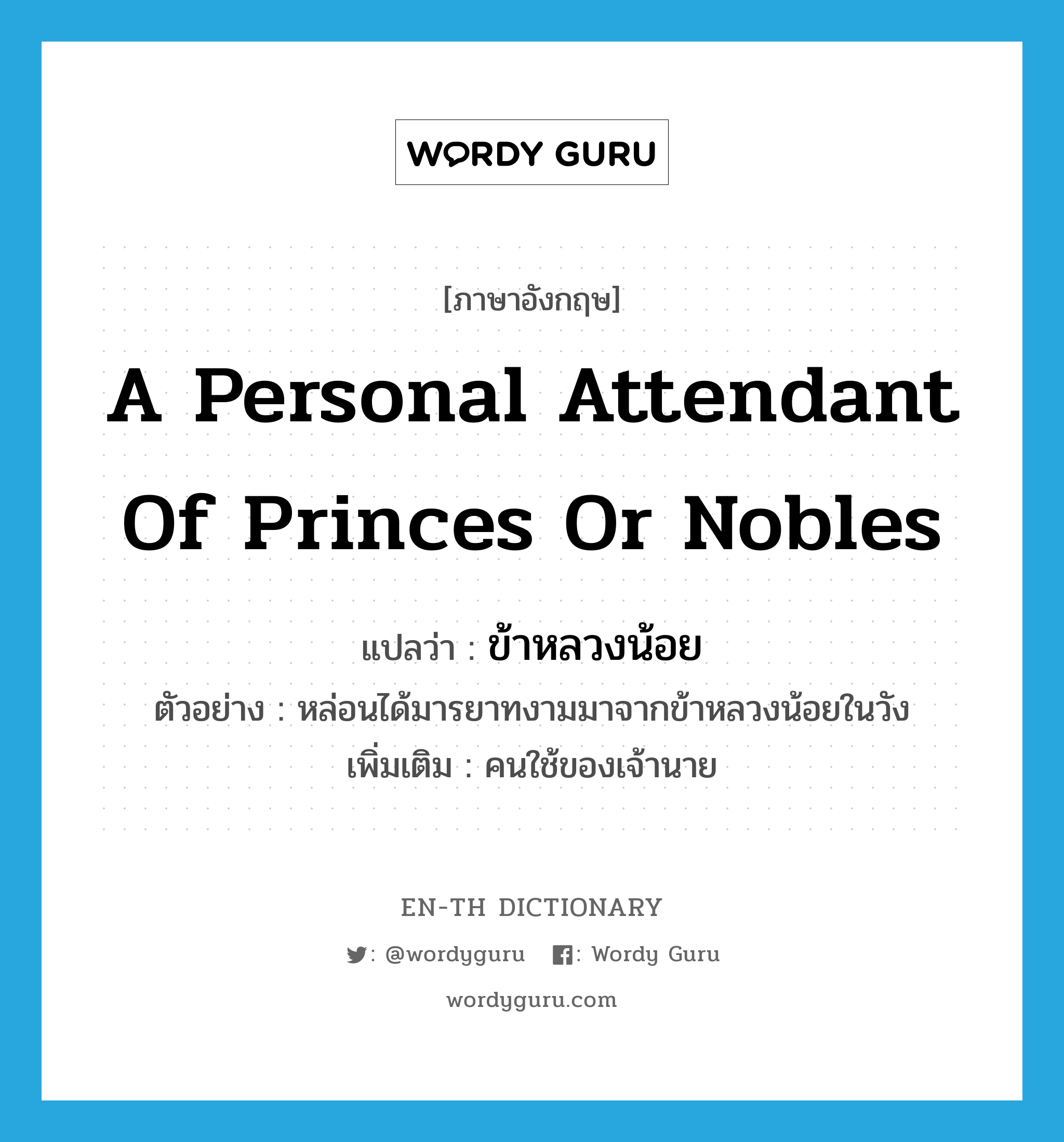 ข้าหลวงน้อย ภาษาอังกฤษ?, คำศัพท์ภาษาอังกฤษ ข้าหลวงน้อย แปลว่า a personal attendant of princes or nobles ประเภท N ตัวอย่าง หล่อนได้มารยาทงามมาจากข้าหลวงน้อยในวัง เพิ่มเติม คนใช้ของเจ้านาย หมวด N