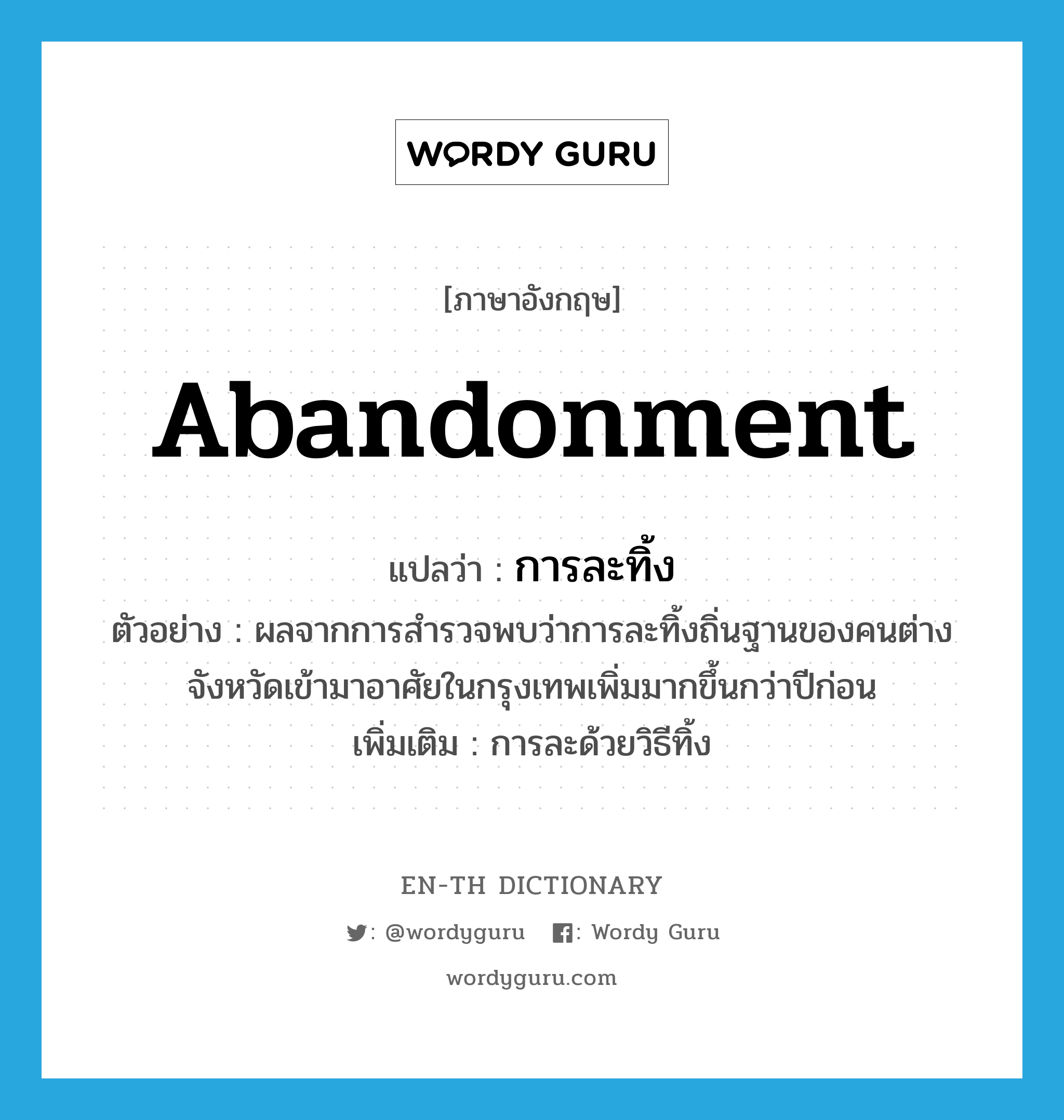 abandonment แปลว่า?, คำศัพท์ภาษาอังกฤษ abandonment แปลว่า การละทิ้ง ประเภท N ตัวอย่าง ผลจากการสำรวจพบว่าการละทิ้งถิ่นฐานของคนต่างจังหวัดเข้ามาอาศัยในกรุงเทพเพิ่มมากขึ้นกว่าปีก่อน เพิ่มเติม การละด้วยวิธีทิ้ง หมวด N