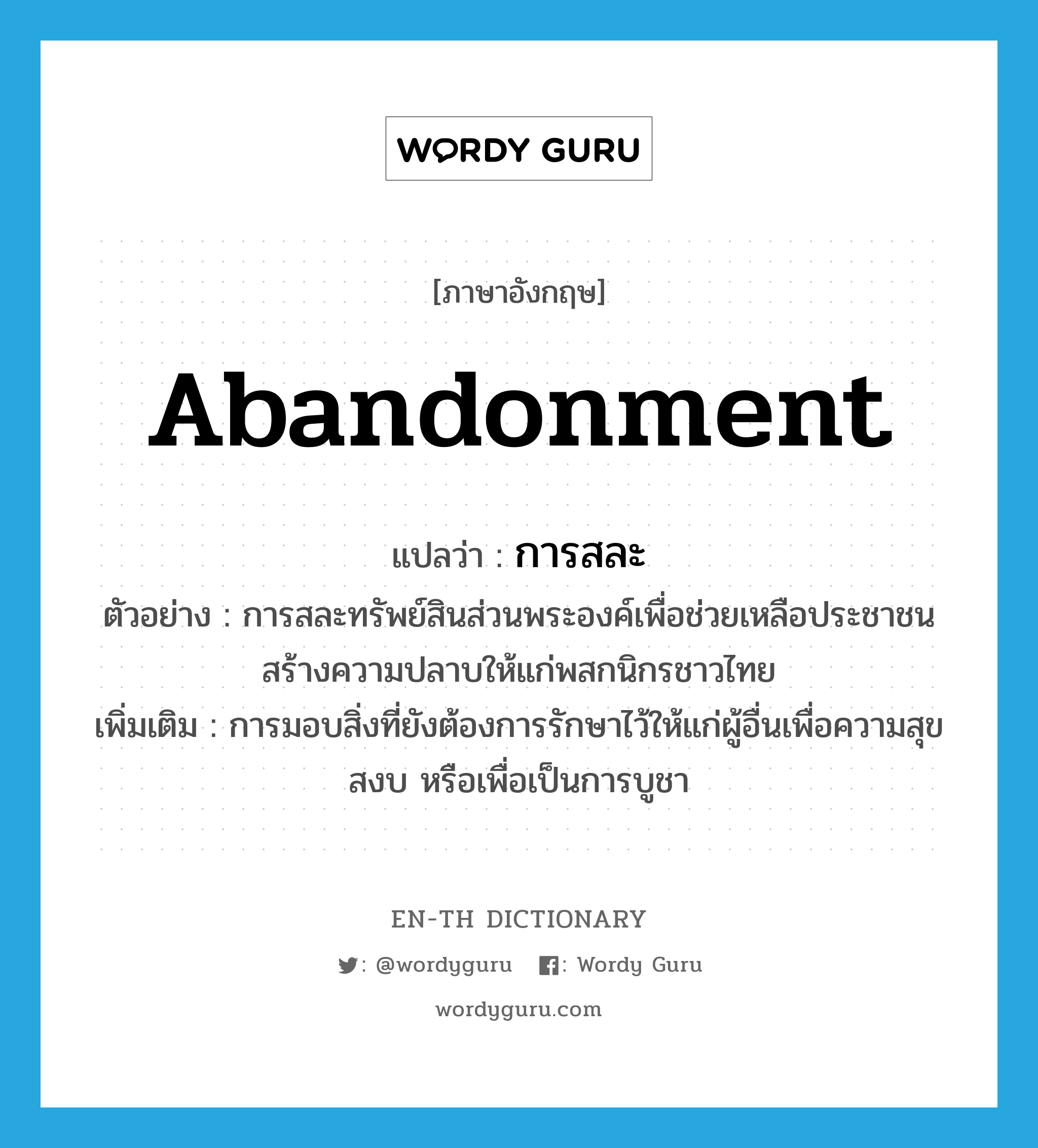 abandonment แปลว่า?, คำศัพท์ภาษาอังกฤษ abandonment แปลว่า การสละ ประเภท N ตัวอย่าง การสละทรัพย์สินส่วนพระองค์เพื่อช่วยเหลือประชาชนสร้างความปลาบให้แก่พสกนิกรชาวไทย เพิ่มเติม การมอบสิ่งที่ยังต้องการรักษาไว้ให้แก่ผู้อื่นเพื่อความสุขสงบ หรือเพื่อเป็นการบูชา หมวด N