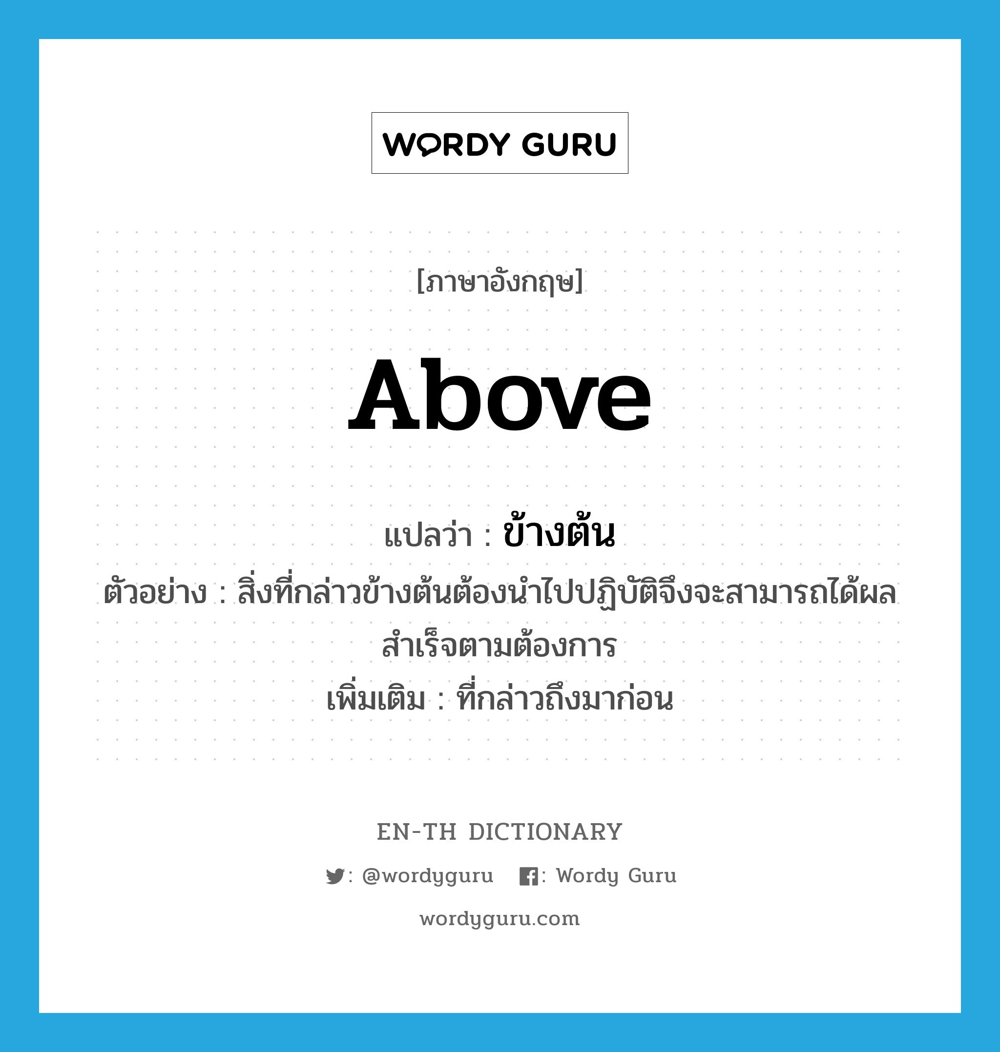 above แปลว่า?, คำศัพท์ภาษาอังกฤษ above แปลว่า ข้างต้น ประเภท DET ตัวอย่าง สิ่งที่กล่าวข้างต้นต้องนำไปปฏิบัติจึงจะสามารถได้ผลสำเร็จตามต้องการ เพิ่มเติม ที่กล่าวถึงมาก่อน หมวด DET