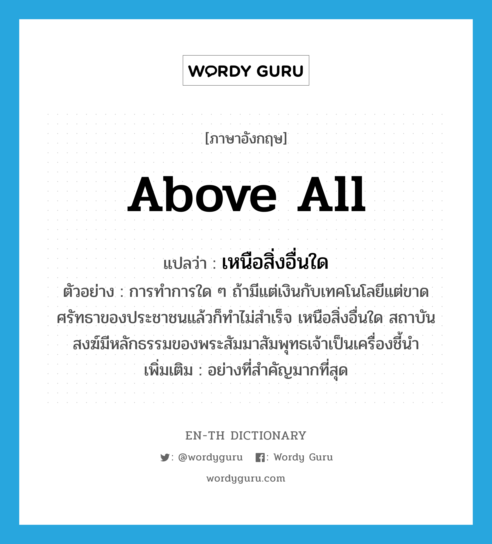 above all แปลว่า?, คำศัพท์ภาษาอังกฤษ above all แปลว่า เหนือสิ่งอื่นใด ประเภท ADV ตัวอย่าง การทำการใด ๆ ถ้ามีแต่เงินกับเทคโนโลยีแต่ขาดศรัทธาของประชาชนแล้วก็ทำไม่สำเร็จ เหนือสิ่งอื่นใด สถาบันสงฆ์มีหลักธรรมของพระสัมมาสัมพุทธเจ้าเป็นเครื่องชี้นำ เพิ่มเติม อย่างที่สำคัญมากที่สุด หมวด ADV