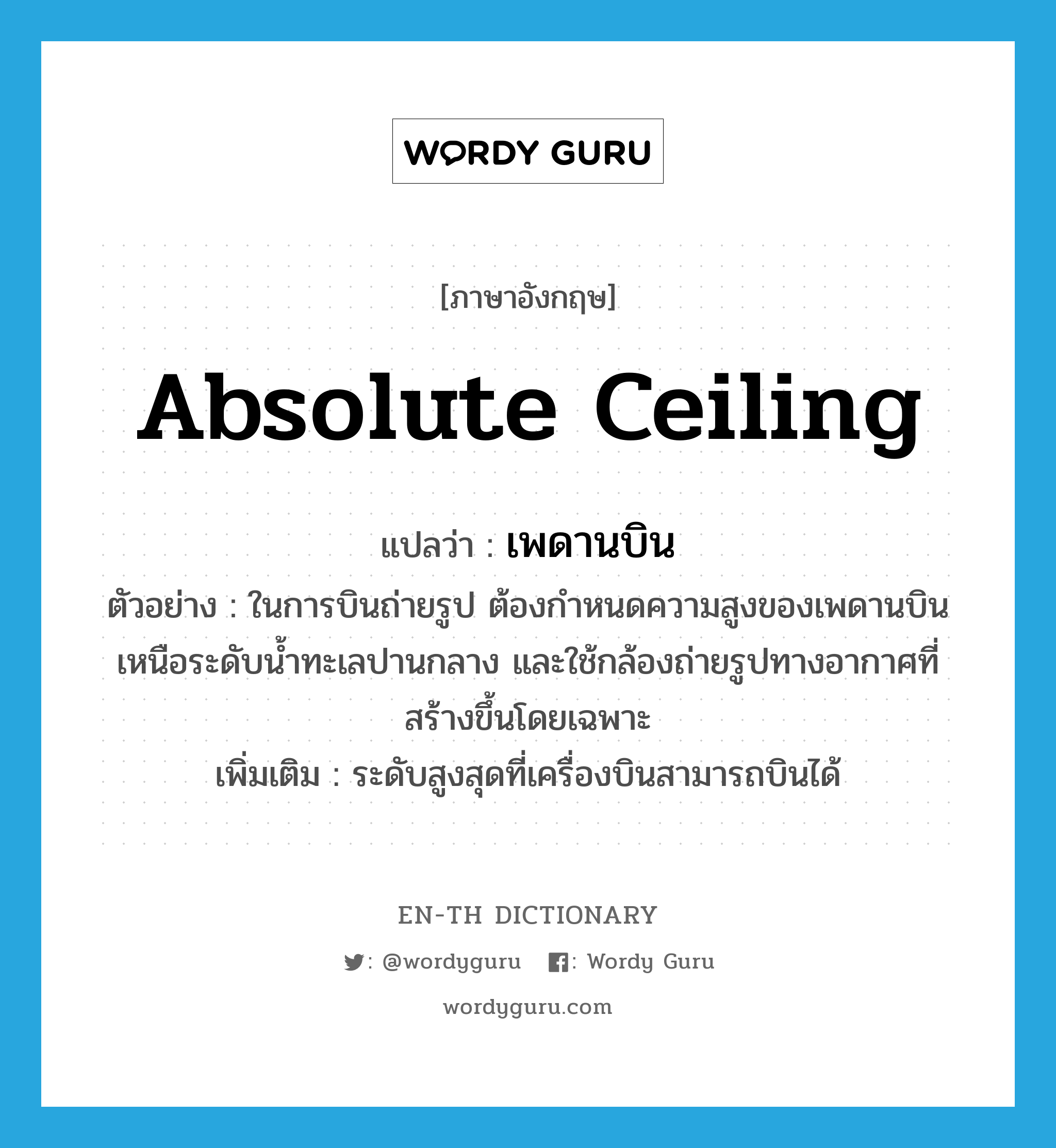 absolute ceiling แปลว่า?, คำศัพท์ภาษาอังกฤษ absolute ceiling แปลว่า เพดานบิน ประเภท N ตัวอย่าง ในการบินถ่ายรูป ต้องกำหนดความสูงของเพดานบินเหนือระดับน้ำทะเลปานกลาง และใช้กล้องถ่ายรูปทางอากาศที่สร้างขึ้นโดยเฉพาะ เพิ่มเติม ระดับสูงสุดที่เครื่องบินสามารถบินได้ หมวด N